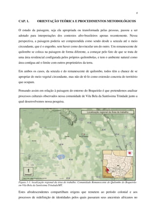 6
CAP. 1. ORIENTAÇÃO TEÓRICA E PROCEDIMENTOS METODOLÓGICOS
O estudo da paisagem, seja ela apropriada ou transformada pelas pessoas, passou a ser
adotado para interpretações dos contextos afro-brasileiros apenas recentemente. Nessa
perspectiva, a paisagem poderia ser compreendida como sendo desde a senzala até o meio
circundante, que é o engenho, sem haver como desvincular um do outro. Um remanescente de
quilombo se coloca na paisagem de forma diferente, a começar pelo fato de que se trata de
uma área residencial configurada pelos próprios quilombolas, e tem o ambiente natural como
área contígua até o limite com outros proprietários da terra.
Em ambos os casos, da senzala e do remanescente de quilombo, todos têm a chance de se
apropriar do meio vegetal circundante, mas não de tê-lo como extensão concreta do território
que ocupam.
Pensando assim em relação à paisagem do entorno do Boqueirão é que pretendemos analisar
processos culturais observados nessa comunidade de Vila Bela da Santíssima Trindade junto a
qual desenvolvemos nossa pesquisa.
Figura 1-1: localização regional da área de trabalho: Comunidade Remanescente de Quilombo do Boqueirão
em Vila Bela da Santíssima Trindade/MT.
Estes afrodescendentes compartilham origens que remetem ao período colonial e aos
processos de redefinição de identidades pelos quais passaram seus ancestrais africanos no
 
