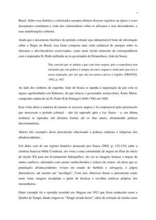 7
Brasil. Sobre essa história o colonizador europeu efetuou diversos registros na época e esses
documentos constituem a visão dos colonizadores sobre os africanos e seus descendentes, e
suas manifestações culturais.
Ainda que o documento histórico do período colonial seja indispensável fonte de informação
sobre o Negro no Brasil, essa fonte comporta uma visão unilateral do europeu sobre os
africanos e afro-brasileiros escravizados, como neste trecho transcrito da correspondência
com o imperador D. Pedro atribuída ao ex-governador de Pernambuco, João de Souza:
Não convém que se admita a paz com estes negros, pois a experiência tem
mostrado que esta prática é sempre um meio engano e ainda pelo que toca à
nossa reputação, por isto que são uns pretos cativos e fugidos (FREITAS,
1982, p. 145)
Ao lado dos senhores de engenho, João de Souza se opunha à negociação de paz com os
negros aquilombados em Palmares, da que tratava o governador recém-eleito, Souto Maior,
cumprindo ordens do rei D. Pedro II de Portugal (1648-1706) em 1685.
Essa visão ditou a maneira de retratar os escravos negros e foi responsável pelo preconceito
que atravessou o período colonial – não foi superado após a Lei Áurea – e, em última
instância se reproduz sob distintas formas até os dias atuais, alimentando práticas
discriminatórias.
Abaixo três exemplos desse preconceito relacionado a práticas culturais e religiosas dos
afrodescendentes.
Um deles vem de um registro histórico destacado por Souza (2002, p. 132-133) sobre a
cientista francesa Otille Coudreau, em visita a uma comunidade de negros no Pará do início
do século XX para um levantamento hidrográfico. Ao ver as imagens brancas e negras de
santos católicos, adornados com saiotes multicoloridos e colares de contas, ela disse que as
populações afrodescendentes viviam em estado de barbárie e selvageria, e julgou
abomináveis, até mesmo um “sacrilégio”. Com isso, observou Souza o preconceito como
eram vistas imagens esculpidas a partir de técnicas e escolhas estéticas próprias dos
mocambeiros.
Outro exemplo foi o episódio ocorrido em Alagoas em 1912 que ficou conhecido como a
Quebra de Xangô, dando origem ao “Xangô rezado baixo”, além da extinção de muitas casas
 