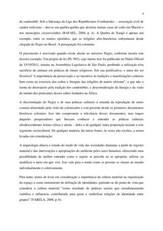 8
de candomblé. Sob a liderança da Liga dos Republicanos Combatentes – associação civil de
caráter miliciano – deu-se um quebra-quebra que destruiu muitas casas de culto em Maceió e
nos municípios circunvizinhos (RAFAEL, 2004, p. 4). A Quebra de Xangô é apenas um
exemplo, entre os muitos episódios, que as religiões afro-brasileiras enfrentaram desde
chegada do Negro no Brasil. A perseguição foi constante.
O preconceito é reavivado quando existe alusão ao universo Negro, conforme mostra este
terceiro exemplo. Um projeto de lei (PL 992), cujo inteiro teor foi publicado no Diário Oficial
de 15/10/2011, tramita na Assembleia Legislativa de São Paulo, proibindo a utilização e/ou
sacrifício de animais em práticas de rituais religiosos. Em sua justificativa, o autor diz ser
favorável “à importância da preservação e ao incentivo às tradições e manifestações culturais
bem como ao exercício dos cultos e liturgias das religiões de matriz africana”, o que não o
isenta do desrespeito pela tradição dos candomblés, e desconsideração da liturgia e da visão
de mundo dos praticantes desses cultos fundados na África.
A discriminação do Negro e de suas práticas culturais é oriunda da reprodução de senso
comum alimentado pela visão do colonizador e está presente desde os primeiros documentos
históricos coloniais. Isso não compromete a relevância desses documentos, mas requer
daqueles pesquisadores que buscam conhecer e entender as práticas culturais
afrodescendentes leitura crítica e atenta – deles e de qualquer outra proposição tocante a este
segmento sociocultural. De qualquer maneira, há outras fontes, às vezes não escritas, a serem
levadas em consideração.
A arqueologia abarca o estudo do modo de vida das sociedades humanas a partir do registro
material e das intervenções e apropriações do ambiente pelos seres humanos, oferecendo uma
possibilidade de melhor entender como o sujeito se percebe ao se apropriar, utilizar ou
modificar o meio em que vive. Isso vale para o modo como as pessoas se situam no mundo
individualmente e coletivamente.
Para tanto, temos de levar em consideração a importância da cultura material na organização
do espaço e como instrumento de definição de identidades, partindo-se do ponto de vista que
considera a cultura material “como resultado de práticas sociais que simultaneamente
viabiliza e influencia, contribuindo para gerar e simbolizar relações de identidade entre
grupos” (VARELA, 2008, p. 6).
 