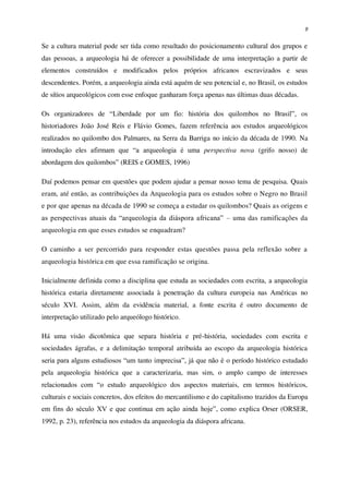 9
Se a cultura material pode ser tida como resultado do posicionamento cultural dos grupos e
das pessoas, a arqueologia há de oferecer a possibilidade de uma interpretação a partir de
elementos construídos e modificados pelos próprios africanos escravizados e seus
descendentes. Porém, a arqueologia ainda está aquém de seu potencial e, no Brasil, os estudos
de sítios arqueológicos com esse enfoque ganharam força apenas nas últimas duas décadas.
Os organizadores de “Liberdade por um fio: história dos quilombos no Brasil”, os
historiadores João José Reis e Flávio Gomes, fazem referência aos estudos arqueológicos
realizados no quilombo dos Palmares, na Serra da Barriga no início da década de 1990. Na
introdução eles afirmam que “a arqueologia é uma perspectiva nova (grifo nosso) de
abordagem dos quilombos” (REIS e GOMES, 1996)
Daí podemos pensar em questões que podem ajudar a pensar nosso tema de pesquisa. Quais
eram, até então, as contribuições da Arqueologia para os estudos sobre o Negro no Brasil
e por que apenas na década de 1990 se começa a estudar os quilombos? Quais as origens e
as perspectivas atuais da “arqueologia da diáspora africana” – uma das ramificações da
arqueologia em que esses estudos se enquadram?
O caminho a ser percorrido para responder estas questões passa pela reflexão sobre a
arqueologia histórica em que essa ramificação se origina.
Inicialmente definida como a disciplina que estuda as sociedades com escrita, a arqueologia
histórica estaria diretamente associada à penetração da cultura europeia nas Américas no
século XVI. Assim, além da evidência material, a fonte escrita é outro documento de
interpretação utilizado pelo arqueólogo histórico.
Há uma visão dicotômica que separa história e pré-história, sociedades com escrita e
sociedades ágrafas, e a delimitação temporal atribuída ao escopo da arqueologia histórica
seria para alguns estudiosos “um tanto imprecisa”, já que não é o período histórico estudado
pela arqueologia histórica que a caracterizaria, mas sim, o amplo campo de interesses
relacionados com “o estudo arqueológico dos aspectos materiais, em termos históricos,
culturais e sociais concretos, dos efeitos do mercantilismo e do capitalismo trazidos da Europa
em fins do século XV e que continua em ação ainda hoje”, como explica Orser (ORSER,
1992, p. 23), referência nos estudos da arqueologia da diáspora africana.
 