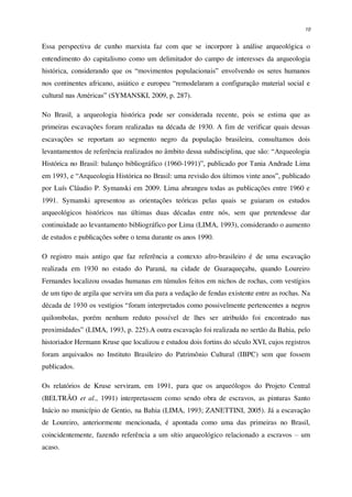 10
Essa perspectiva de cunho marxista faz com que se incorpore à análise arqueológica o
entendimento do capitalismo como um delimitador do campo de interesses da arqueologia
histórica, considerando que os “movimentos populacionais” envolvendo os seres humanos
nos continentes africano, asiático e europeu “remodelaram a configuração material social e
cultural nas Américas” (SYMANSKI, 2009, p. 287).
No Brasil, a arqueologia histórica pode ser considerada recente, pois se estima que as
primeiras escavações foram realizadas na década de 1930. A fim de verificar quais dessas
escavações se reportam ao segmento negro da população brasileira, consultamos dois
levantamentos de referência realizados no âmbito dessa subdisciplina, que são: “Arqueologia
Histórica no Brasil: balanço bibliográfico (1960-1991)”, publicado por Tania Andrade Lima
em 1993, e “Arqueologia Histórica no Brasil: uma revisão dos últimos vinte anos”, publicado
por Luís Cláudio P. Symanski em 2009. Lima abrangeu todas as publicações entre 1960 e
1991. Symanski apresentou as orientações teóricas pelas quais se guiaram os estudos
arqueológicos históricos nas últimas duas décadas entre nós, sem que pretendesse dar
continuidade ao levantamento bibliográfico por Lima (LIMA, 1993), considerando o aumento
de estudos e publicações sobre o tema durante os anos 1990.
O registro mais antigo que faz referência a contexto afro-brasileiro é de uma escavação
realizada em 1930 no estado do Paraná, na cidade de Guaraqueçaba, quando Loureiro
Fernandes localizou ossadas humanas em túmulos feitos em nichos de rochas, com vestígios
de um tipo de argila que servira um dia para a vedação de fendas existente entre as rochas. Na
década de 1930 os vestígios “foram interpretados como possivelmente pertencentes a negros
quilombolas, porém nenhum reduto possível de lhes ser atribuído foi encontrado nas
proximidades” (LIMA, 1993, p. 225).A outra escavação foi realizada no sertão da Bahia, pelo
historiador Hermann Kruse que localizou e estudou dois fortins do século XVI, cujos registros
foram arquivados no Instituto Brasileiro do Patrimônio Cultural (IBPC) sem que fossem
publicados.
Os relatórios de Kruse serviram, em 1991, para que os arqueólogos do Projeto Central
(BELTRÃO et al., 1991) interpretassem como sendo obra de escravos, as pinturas Santo
Inácio no município de Gentio, na Bahia (LIMA, 1993; ZANETTINI, 2005). Já a escavação
de Loureiro, anteriormente mencionada, é apontada como uma das primeiras no Brasil,
coincidentemente, fazendo referência a um sítio arqueológico relacionado a escravos – um
acaso.
 