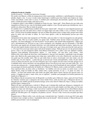 242
a)Mancia Frazão de Almeida
Jardim Aeroporto – Vila Bela da Santíssima Trindade
De acordo com Mancia, a folha da manga possui efeito expectorante, antibiótico e antiinflamatório, bom para o
pulmão, fígado e rins. A casca é usada contra hemorragia e também para fazer banho para limpeza de corpo,
contra mau-olhado, contra tudo (a casca). E também para menstruação descontrolada, quando está descendo
muito, cozinha por pouco tempo e põe pouca casca.
A mangueira apara o mau-olhado se plantada na frente da casa, “apara tudo”. Dona Mancia diz que tinha uma
mangueira na frente da casa, mas foi derrubada quando ampliou a casa. Ela não queria que derrubassem, mas o
marido era cabeça dura. Mas no fundo do quintal.
Já o pinhão-roxo e o pinhão-branco também são bons para “aparar tudo”. Até para os casos daquelas pessoas que
tem o sangue que não está muito bem e entrou em algum lugar caiu toda a folha, o roxo e o branco “ele apara
tudo”. Ela tem um pé de pinhão plantado e diz que as folhas não param (caem o tempo todo), porque entra muita
gente lá, então caiu em todas as folhas. Às vezes basta apertar a mão de determinadas pessoas que estão
carregadas.
Antigamente havia muito mais mangueira em Vila Bela, cada casa tinha 3 e 4 pés de mangueira em cada quintal.
E o povo sabia. Não era só pela sombra, era aparar tudo. Também outras árvores tinham essa função: a de
tangerina, a de lima-embiguda; a de lima-da-persia “era pra aparar, todo quintal tinha antigamente”. Depois que
veio o desmatamento de 1970 pra cá, que o povo estrangeiro veio chegando, que foi devastando e Vila Bela
ficou baixo, que aqueles pés de laranja morreram, veio uma enchente que matou tudo na época. Agora tem, mas
não tem mais aquela laranja comum que nós trata, que é do tempo nosso, que é dessa grossura [de caule grosso].
(...) É aí que ficou assim que matou quase tudo pé de laranjeira antigo. Tinha pé que era isso de grossura [muito
grosso, como o de uma mangueira adulta, dona Mancia demonstra com a mão], cada casa. Quando é pinhão,
tangerina, lima-embiguda, lima-da-pérsia, aquela... é... uma laranja... uh! meu deus, como chama... cidra
(Patrícia fala: cidra, aquela de fazer doce, uma grandona) é, mas pra você entender o significado é que ela apara
tudo, cidra. Hojé em dia a gente planta nem vinga mais, muito difícil, só no sítio. (Patrícia diz: mas hoje em dia
tem gente que não acredita mais). Mas eis que ainda hoje eu estava conversando com meu irmão, com ele
sentado aqui, nós não importa... a gente fala que as pessoas que vieram, principalmente, crente, ele põe muitas
coisas na cabeça das pessoas, que isso daí é feitiçaria, que é isso é aquilo, nós não soma com nada, porque isso aí
é realidade nossa, nossos ancestrais, nós não podemos deixar. Esse dia teve um causo com meu irmão. Ele... teve
um cara que ameaçou ele (...) porque alguém foi falar pra ele que era da fiscalização de meio ambiente” [omitido
essa passagem da historia particular da família de d. Mancia]. D. Mancia exalta a união da família e também a
força espiritual deles, ela disse sobre os familiares: “eu trabalho com eles na mente, na mente nosso, se tem
algum doente, longe da família ou filho, minha irmã, a gente pressente, no ato (...) A gente vai reuni, vai
reunião... vai fazer uma reunião entre meu irmão, pra gente saber quem é quem, liga pra um, liga pra outro, ou
notícia. A ligação da gente é muito forte com os espíritos”. [omitido essa passagem da história particular da
família de d. Mancia] (...).
Dona Mancia fala do seu parente Lino do Boqueirão e eu lembro que d. Maria dos Anjos, esposa de Lino Frasão
de Almeida, reclamou que a mangueira não estava dando frutos, então ela disse que a Mangueira deveria ser
abraçada por uma mulher grávida de primeira barriga, assim como falou D. Maria dos Anjos, o abraço da mulher
grávida segura a manga no pé.
Mancia diz que o pai pediu para a irmã de d. Mancia, que é enteada dele, pediu que abraçasse a mangueira, de
manhã bem cedinho. Ela diz ainda que devemos abraçar uma árvore pela manhã, sem falar nada, isso faz uma
limpeza no corpo, trás vida longa, e onde você estiver o espírito te ampara, qualquer árvore. Dona Mancia abraça
mangueira que tem no seu quintal, que está plantada em seu quintal há mais de 15 anos. Três anos antes de se
mudar de Vila Bela para o Jd. Aeroporto, ela plantou a árvore. “Árvore é vida. Árvore tem um poder que Deus
deixou”.
Perguntei para d. Mancia sobre o raio, ela disse que o tarumã atrai raio, “tarumã é a árvore que ELE mais apita
[ou bater] o raio e sempre eu deixo o machadinho dele no pé de tarumã”. Além do tarumã, d. Mancia fala que ele
também gosta de bater o raio no jenipapeiro.
 