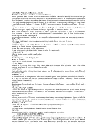 243
b) Maria dos Anjos e Lino Frazão de Almeida
Quilombo do Boqueirão – Vila Bela da Santíssima Trindade
Manga, goiabeira, pokã, foram as primeiras árvores que o casal Lino e Maria dos Anjos plantaram. Ela conta que
só havia mata quando eles vieram morar nesse lugar, só havia o Bom Futuro, lá no sítio arqueológico mangueiras
(SArqM), morava a comadre Maria Rosa, (Mãe de d. Sebastiana), onde tem aquelas mangueiras velhas, antigas;
a casa foi derrubada para a construção do Linhão, diz d. Maria. Eles moravam no Porto Boqueirão, onde morava
a maioria do pessoal. Ela é de (1944) e ele é de (1947), nasceram no Alegre, ela mudou com 17 anos e ele, com 2
anos.
A porta da frente da casa, antigamente era do outro lado, já que a estrada era desse outro lado. Era uma
estradinha que ligava o porto a essa parte onde hoje é o quilombo do Boqueirão. Lá era a rua.
O ipê é uma árvore que já existia, bem como os cedros, o jenipapo, a bacaiuvera, já todas as árvore frutíferas
foram plantadas. O tarumã tem dois pés, nasceu e eles deixaram, dona Maria gosta da fruta, principalmente, o
suco, já seu Lino acha a fruta enjoativa.
Perguntando sobre doenças e qual a erva, no caso preferencialmente as árvores que são boas para o tratamento;
PIUVA (IPÊ)
Febre, curar malária, para emagrecer, para reumatismo, cura até câncer; com o chá da casca.
CAFERANA
Bom para o fígado, só tem em Vl. Bela na casa de Vafilda, e também na fazenda, aqui no Boqueirão ninguém
plantou; já de plantas resteiras, o gerbão é muito bom.
ERVA: Macela, feijão-andu, gerbão; = estômago;
ERVA: alecrim = coração, hipertensão, diabete; o nativo fica bem grande;
DOR DE DENTE
Folha de batata e tomate cozido, para bocejar;
OUVIDO
Óleo de máquina; a banha do lagarto, teiu;
DOR NAS PERNAS
Espada-de-são-jorge e gengibre, colocar no álcool;
REUMATISMO
Semente de faveiro, na pinga ou no vinho branco; para fazer garrafada, deixa descansar 9 dias; pode colocar
couro de jacaré, unha de capivara, babosa, barbatimão.
BARBATIMÃO
É um antibiótico muito forte que serve para qualquer tipo de inflamação; nem se pode tomar muito dele, pois
seca; é muito forte;
MENSTRUAÇÃO
Se estiver atrasada, faz uma garrafada, coloca alecrim arruda, guiné, chifre queimado, cordão de são-francisco, 9
ou 10 dias, de descanso; mas tem que tomar cuidado porque depois de tomar a garrafada a pessoa engravida
[porque faz uma limpeza geral];
ABORTO
Já de quina para limpar depois que aborta; para limpeza; coloca no vinho branco; e cravo também; depois ajuda a
engravidar;
COCEIRA, DOENÇA DE PELE
Cavalar, uma árvore de lagoa de brejo; folha de mangueira; erva-de-bicho que é uma planta rasteira de brejo
também é bom, só dá na água, e são-caetano (dá uma bananinha), é também indicado para a coceira, amassa e
passa a pasta na coceira; aroeira;
AROEIRA
Além de curar a coceira, é bom para passar quando se quebra um braço, uma coisa qualquer, faz um melado; faz
uma esteira, uma tala, põe o melado e coloca no lugar quebrado e amarra; ninguém ia ao médico antigamente,
dói muito, mas coloca no lugar;
DOR-DE-CABEÇA
Faz um pavio de algodão, e vai cheirando a fumacinha; qualquer tipo de algodão
LARANJEIRA
Para tratar insônia, a laranja mesmo; seu Lino diz que a folha também serve;
ENERGIA
Já de canela; não é nativa; o irmão dela comprou um pé; em Lacerda tem muito;
--------- CHEGADA DE MARTINHO E MARIA------------------------------------------
Agora invertendo, árvore e suas propriedades;
Banhos de limpeza para proteção: arruda, guiné, comigo-ninguém-pode, tem que cozinhar fazer um banho de
limpeza, também pode colocar para-tudo, e até assa-peixe, coloca um punhadinho de sal grosso. Quando
indagada sobre se deveria colocar tudo junto, dona Maria disse: “pode por tudo. nos fala para descarregar
 