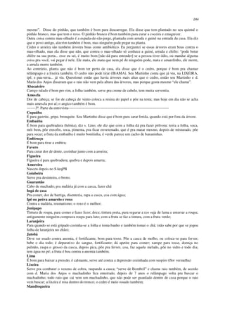 244
mesmo”. Disse do pinhão, que também é bom para descarregar. Ela disse que tem plantado no seu quintal o
pinhão branco, mas que tem o roxo. O pinhão branco é bom também para curar a coceira e emagrecer.
Outra coisa contra mau-olhado é a espada-de-são-jorge, plantada com arruda e guiné na entrada da casa. Ela diz
que o povo antigo, alecrim também é bom, mas ninguém pode pegar na planta.
Cedro e aroeira são também árvores boas como antibiótico. Eu perguntei se essas árvores eram boas contra o
mau-olhado, mas ela disse que não, que contra o mau-olhado só conhece a guiné, arruda e chifre: “pode botar
chifre na sua porta... esse eu sei, é muito bom [não dá para entender] se a pessoa tiver ódio, ou mandar alguma
coisa pra você, vai pegar é nele. Ele mata, ele mata que nem pé de ninguém-pode, mata e amarelinho, ele morre,
a arruda morre também.
Ao contrário, planta que não é bom ter perto de casa, ela disse que é o cedro, porque é bom pra chamar
relâmpago e a lixeira também. O cedro não pode tirar (IBAMA). Seu Martinho conta que já viu, na LIXEIRA,
ipê, e pau-terra... já viu. Questionei então que havia árvores mais altas que o cedro, então seu Martinho e d.
Maria dos Anjos disseram que o raio não vem pela altura das árvores, mas porque gosta mesmo “ele chama”.
Abacateiro
Caroço ralado é bom pro rim, a folha também, serve pra creme de cabelo, tem muita serventia.
Amescla
Dor de cabeça; se for de cabeça de vento coloca a resina do papel e põe na testa; mas hoje em dia não se acha
mais amescla por aí; o angico também é bom.
-------3ª. Parte da entrevista--------------------------------------------------------------------------------
Cupaúba
É para gastrite, gripe, bronquite. Seu Martinho disse que é bom para sarar ferida, quando está por fora da árvore.
Embaúba
É bom para quebradura (hérnia), diz s. Lino; ele diz que com a folha dá pra fazer pólvora: torra a folha, soca,
mói bem, põe enxofre, soca, pimenta, pra ficar envenenado, que é pra matar mesmo, depois de misturado, põe
para secar; a fruta da embaúba é muito bonitinha, é verde parece um cacho de bananinhas.
Embiruçu
É bom para tirar a embira;
Favero
Para curar dor de dente, cozinhar junto com a aroeira;
Figueira
Figueira é para quebradura; quebra e depois amarra;
Amoreira
Nasceu depois no SArqPB
Goiabeira
Serve pra desinteira, o broto;
Guarantão
Cabo de machado; pra malária já com a casca, fazer chá
Ingá de casa
Pra comer, dor de barriga, disenteria, rapa a casca, coa com água;
Ipê ou peúva amarelo e roxo
Contra a malária, reumatismo; o roxo é o melhor;
Jenipapo
Tintura de roupa, para comer e fazer licor; doce; tintura preta, para segurar a cor suja de lama e enterrar a roupa;
antigamente ninguém comprava roupa para luto; com a fruta se faz a tintura, com a fruta verde;
Laranjeira
Para quando se está gripado cozinha-se a folha e toma banho e também tomar o chá; (não sabe por que se jogou
folha de laranjeira no chão);
Jatobá
Deve ser usado contra anemia, é fortificante, bom para tosse. Põe a casca de molho, ou coloca-se para ferver;
bebe o dia todo; é depurativo do sangue, fortificante; dá apetite para comer; xarope para tosse, doença no
pulmão, raspa o grosso da casca, depois pica, põe pra ferver, coa, faz aquele melado, põe no vidro e todo dia;
tem água no pé; a fruta é boa contra a anemia também;
Lima
É bom para baixar a pressão, é calmante, serve até contra a depressão cozinhada com suspiro (flor vermelha)
Lixeira
Serve pra combater o veneno de cobra, raspando a casca; “serve de Bombril” e chama raio também, de acordo
com d. Maria dos Anjos o machadinho fica enterrado, depois de 7 anos o relâmpago volta pra buscar o
machadinho; todo raio que cai vem um machadinho, que não pode ser guardado dentro de casa porque o raio
vem buscar; a lixeira é rosa dentro do tronco; o cedro é meio rosado também;
Mandioqueira
 