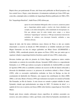 11
Depois disso, por praticamente 50 anos, não foram mais publicadas no Brasil pesquisas cujo
foco central fosse o Negro, como demonstra o levantamento realizado por Lima (1993) que,
como dito, contempla todos os trabalhos de Arqueologia Histórica publicados de 1960 a 1991.
Em “Arqueologia Brasileira”, André Prous (1992) afirma que,
apesar de existir abundante bibliografia sobre os escravos, numerosos pontos
que a Arqueologia poderia ajudar a resolver não foram abordados: por
exemplo, os de ordem demográfica, sobre modalidades de miscigenação, etc.
Pelo que sabemos nada foi ainda tentado neste campo, e as únicas
referências “arqueológicas” anteriores a 1980 que encontramos tratavam dos
cachimbos de cerâmica com decoração biomorfa, atribuídos a uma
influência africana.
Apesar de tudo, não há outras referências nesse clássico de Prous se não aos estudos
relacionados a escravos na década de 1980 referindo-se ao trabalho realizado por Carlos
Magno Guimarães em área de antigos quilombos em Minas Gerais (GUIMARÃES e
LANNA, 1980), considerado pioneiro não apenas em Prous (1992), mas por outros que se
seguiram voltados à arqueologia histórica brasileira a partir de Lima (1993), citada acima.
Devemos lembrar que além do pioneiro de Carlos Magno, seguiram-se outros estudos
relacionados ao contexto da escravidão africana. Symanski (2009) refere-se a especialmente
Guimarães et al. (1990) que realizou escavações no Quilombo do Ambrósio/MG; ao estudo
de Agostini (1998) sobre os cachimbos cerâmicos de escravos no Rio de Janeiro enfocando a
discussão da identidades escravas e os processos de resistência cultural; a Orser e Funari
(1992), sobre as escavações exploratórias realizadas na Serra da Barriga, na área de
assentamento do Quilombo dos Palmares, sem esquecer das contribuições de Allen (2000;
2006); e, de Lima, Bruno e Fonseca (1993) que realizaram escavações em senzala na Fazenda
São Fernandes, no Rio de Janeiro. A estes devem ser somado o próprio trabalho do autor,
Symanski, citando aqui particularmente seu artigo de 2007, “O domínio da tática”, e o
capítulo de livro em co-autoria com Souza (2006) sobre história e arqueologia no Vale do Rio
Manso.
Grande parte desses estudos enfocaram classes específicas de artefatos associados aos
escravos, tais como cerâmica e vidros, que foram, como observou Symanski, encontrados em
 