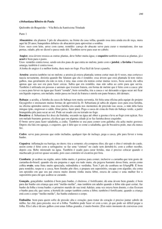 246
c)Sebastiana Ribeiro de Paula
Quilombo do Boqueirão – Vila Bela da Santíssima Trindade
Parte 1
Abacateiro: ela plantou 3 pés de abacateiro, na frente da casa velha, quando essa área ainda era de roça, mora
aqui há 20 anos; banquinhos debaixo do abacateiro para aproveitar a sombra.
Usos: suco com leite, arroz com carne; remédio: caroço do abacate serve para curar o reumatismo, dor nas
pernas, ralado, põe no álcool e passa onde dói. Também serve para usar no cabelo.
Angico: essa árvore resseca as outras plantas, deve beber muita água; o coqueiro também resseca as plantas, já o
acuri é bom para o pasto.
Usos: remédio contra tosse, sendo um dos paus de que entra no melote, junto com o jatobá; a favinha é bastante
amarga, também é contra tosse.
A lenha do angico é a melhor lenha, dura mais no fogo. Fica fácil de lavar a panela.
Aroeira: aroeira também vai no melote; a aroeira já estava plantada; tentou cortar mais de 6 vezes, mas cortava e
nascia novamente, desistiu quando lhe falaram que ela é remédio; essa árvore que está plantada lá tem vários
galhos, mas geralmente ela não os tem, é reta; mas como ela tentou cortar muitas vezes, ficou assim; ela sabia
apenas que seu uso era para fazer cercas. Sabia que era remédio, mas não sabia ao certo para que servia.
Também é utilizada em pessoas e animais que tiveram fratura, em forma de melote que é feito com a casca: põe
a casca para ferver na água que ficará “corada”, bem vermelha, tira a casca e vai deixando a água secar até ficar
um líquido espesso, um melado, então passa no local da fratura e enrola um pano branco, dói demais;
Babaçu: a acodia, a farinha da casca do babaçu tem muita serventia, foi feita uma oficina pela equipe do projeto
Guyagrofor e ensinaram muitas formas de aproveitá-la; D. Sebastiana já sabia de alguns usos para essa farinha,
na oficina aprendeu outros; mas essa farinha era usada nos momentos de precisão nas secas, a mãe dela fazia
mingau (pão, engrossar o caldo, fritar peixe, fazer pão). Pega a casca de cima do fruto do babaçu verde, a partir
branquinha põe para secar ao sol. Pode ser usado cru ou torrado no fogo.
Bocaiúva: d. Sebastiana fez doce da frutinha, socando na água até obter a gosma e leva ao fogo com açúcar, fica
um melado bastante gostoso, ela disse que em alguma cidade já se faz farinha desse coquinho.
O broto serve para fazer saladinha, a codia. Também se usa para comer com galinha; ela acha muito gostoso.
Depois ela fala em aguaçu, e coqueiro, que é dele que se come a saladinha, que de bocaiúva pode, mas ela nunca
fez.
Cedro: serve para pessoas que estão inchadas, qualquer tipo de inchaço, pega a casca, põe para ferver e toma
banho.
Cupaúva: inflamação na barriga, no útero; tira a semente; ela comprou óleo; diz que o óleo é retirado do caule,
assim como é feito com a seringueira: se faz uma “cintura” no caule sem derrubá-lo, com a colher recolhe,
depois coa. Bebe misturado na água. Também é usado para curar feridas, mas é preciso colocar quando o
machucado já estiver quase secando, pois caso contrário só cicatriza por fora.
Cumbaru: já acabou na região, antes tinha muito, é gostoso para comer, inclusive a castanha que tem gosto de
castanha-do-brasil; quando ela era pequena e aqui era tudo mato, ela pegava bastante dessa fruta, assim como
colhia ovaio, uma fruta muito apreciada, redondinha e verdinha; Tem 3 pés de cumbaru no SAarqPB. É bom
para remédio, raspa-se a casca, bem fininho põe óleo, e prepara um supositório, encapa com algodão, ela conta
um episódio em que seu pai estava muito doente (tinha muita febre, estava de cama) e uma mulher fez o
supositório para ele que acabou se curando.
Gonçalo, gonçalinho: também é bom para banho, é cheiroso, é fortificante; dá uma árvore bem grande; é bom
para dar banho em criança que está “molão-molão”, mas também em adulto quando a febre não quer cortar; faz
banho da folha e toma banho; o primeiro marido de sua irmã Adelair, uma vez estava bem doente, e elas fizeram
o banho para ele, que sarou; a hortelã do campo também cortou a febre; também é fortificante, quando a criança
está com o corpo “molão-molão”, faz banho endurece o corpo.
Embaúba: bom para quem sofre de pressão alta e coração; para tratar do coração é preciso juntar cabelo de
milho, faz chá; para pressão, usa só a folha. Também pode fazer só com a raiz, já que pode ser difícil pegar a
folha. Ela é alta e dá uns galhos com umas folhas grandes, é muito bonito. [Em outro momento de conversas com
 