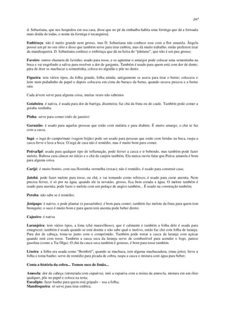 247
d. Sebastiana, que nos hospedou em sua casa, disse que no pé da embaúba habita uma formiga que dá a ferroada
mais doída de todas, o nome da formiga é tocanguira];
Embiruçu: não é muito grande nem grosso, mas D. Sebastiana não conhece esse com a flor amarela. Ângela
possui um pé no seu sítio e disse que também serve para tirar embira, mas dá muito trabalho, então preferem tirar
da mandioqueira. D. Sebastiana conhece o embiruçu que dá na beira do “pântano”, que não é um pau grosso;
Faveiro: outros chamam de favinho; usado para tosse, e se agüentar o amargor pode colocar uma sementinha na
boca e vai engolindo a saliva para resolver a dor de garganta. Também é usado para quem está com dor de dente;
pára de doer se machucar a sementinha, coloca no algodão e põe no dente.
Figueira: tem vários tipos, da folha grande, folha miúda; antigamente se usava para tirar o berne; colocava o
leite num pedadinho de papel e depois colocava em cima do buraco da berne, quando secava puxava e a berne
saia.
Cada árvore serve para alguma coisa, muitas vezes não sabemos
Goiabeira: é nativa, é usada para dor de barriga, disenteira; faz chá da fruta ou do caule. Também pode comer a
goiaba verdinha.
Pinha: serve para comer (mês de janeiro)
Gurantão: é usado para aquelas pessoas que estão com malária e para diabete. É muito amargo, o chá se faz
com a casca.
Ingá: o ingá do campo/mato (vagem feijão) pode ser usado para pessoas que estão com feridas na boca, raspa a
casca ferve e lava a boca. O ingá de casa não é remédio, mas é muito bom para comer.
Peúva/Ipê: usada para qualquer tipo de inflamação, pode ferver a casca e ir bebendo, mas também pode fazer
melote. Babosa cura câncer no início e o chá de canjiru também. Ela nunca ouviu falar que Peúva amarela é bom
para alguma coisa.
Carijó: é muito bonito, com sua florzinha vermelha (roxas); não é remédio, é usado para construir casa;
Jatobá: pode fazer melote para tosse, ou chá, e vai tomando como refresco, é usado para curar anemia. Nem
precisa ferver, é só por na água, quando ele ta novatão, grosso, fica bem corada a água. O melote também é
usado para anemia; pode fazer o melote com um pedaço de angico também... É usado na construção também;
Peroba: não sabe se é remédio;
Jenipapo: é nativo, e pode plantar (o passarinho); é bom para comer; também faz melote da fruta para quem tem
bronquite; o suco é muito bom e para quem tem anemia pode beber direto;
Cajueiro: é nativa
Laranjeira: tem vários tipos, a lima (chá maravilhoso), que é calmante e também a folha dele é usada para
emagrecer; também é usada quando se está doente e não sabe qual o motivo, então faz chá com folha de laranja.
Para dor de cabeça, toma-se junto com o comprimido. Também pode torrar a casca da laranja com açúcar
quando está com tosse. Também a casca seca da laranja serve de combustível para acender o fogo, parece
gasolina (como a Tia Olga). O chá da casca seca também é gostoso, é bom para tosse também.
Lixeira: a folha era usada como “Bombril”, quando se machuca, tem alguma machucadura, (mau jeito), ferve a
folha e toma banho; serve de remédio para picada de cobra, raspa a casca e mistura com água para beber;
Conta a história da cobra... Tomou suco de limão...
Amescla: dor de cabeça (misturada com cupaúva), mói a cupaúva com a resina da amescla, mistura em um óleo
qualquer, põe no papel e coloca na testa;
Eucalipto: fazer banho para quem está gripado – usa a folha;
Mandioqueira: só serve para tirar embira;
 
