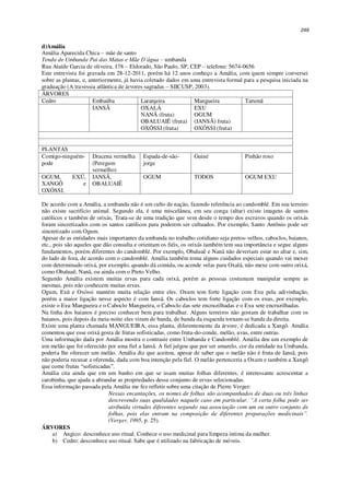 249
d)Amália
Amália Aparecida Chica – mãe de santo
Tenda de Umbanda Pai das Matas e Mãe D’água – umbanda
Rua Ataíde Garcia de oliveira, 178 – Eldorado, São Paulo, SP, CEP – telefone: 5674-0656
Este entrevista foi gravada em 28-12-2011, porém há 12 anos conheço a Amália, com quem sempre conversei
sobre as plantas, e, anteriormente, já havia coletado dados em uma entrevista formal para a pesquisa iniciada na
graduação (A travessia atlântica de árvores sagradas – SIICUSP, 2003).
ÁRVORES
Cedro Embaúba Laranjeira Mangueira Tarumã
IANSÃ OXALÁ
NANÃ (fruta)
OBALUAIÊ (fruta)
OXÓSSI (fruta)
EXU
OGUM
(IANSÃ) fruta)
OXÓSSI (fruta)
PLANTAS
Comigo-ninguém-
pode
Dracena vermelha
(Peregum
vermelho)
Espada-de-são-
jorge
Guiné Pinhão roxo
OGUM, EXÚ,
XANGÔ e
OXÓSSI.
IANSÃ,
OBALUAIÊ
OGUM TODOS OGUM EXU
De acordo com a Amália, a umbanda não é um culto de nação, fazendo referência ao candomblé. Em seu terreiro
não existe sacrifício animal. Segundo ela, é uma miscelânea, em seu conga (altar) existe imagens de santos
católicos e também de orixás, Trata-se de uma tradição que vem desde o tempo dos escravos quando os orixás
foram sincretizados com os santos católicos para poderem ser cultuados. Por exemplo, Santo Antônio pode ser
sincretizado com Ogum.
Apesar de as entidades mais importantes da umbanda no trabalho cotidiano seja pretos-velhos, caboclos, baianos,
etc., pois são aqueles que dão consulta e orientam os fiéis, os orixás também tem sua importância e segue alguns
fundamentos, porém diferentes do candomblé. Por exemplo, Obaluaê e Nanã não deveriam estar no altar e, sim,
do lado de fora, de acordo com o candomblé. Amália também toma alguns cuidados especiais quando vai mexer
com determinado orixá, por exemplo, quando dá comida, ou acende velas para Oxalá, não mexe com outro orixá,
como Obaluaê, Nanã, ou ainda com o Preto Velho.
Segundo Amália existem muitas ervas para cada orixá, porém as pessoas costumam manipular sempre as
mesmas, pois não conhecem muitas ervas.
Ogum, Exú e Oxóssi mantém muita relação entre eles. Oxum tem forte ligação com Exu pela adivinhação,
porém a maior ligação nesse aspecto é com Iansã. Os caboclos tem forte ligação com os exus, por exemplo,
existe o Exu Mangueira e o Caboclo Mangueira, o Caboclo das sete encruzilhadas e o Exu sete encruzilhadas.
Na linha dos baianos é preciso conhecer bem para trabalhar. Alguns terreiros não gostam de trabalhar com os
baianos, pois depois da meia-noite eles viram de banda, de banda da esquerda tornam-se banda da direita.
Existe uma planta chamada MANGUEIRA, essa planta, diferentemente da árvore, é dedicada a Xangô. Amália
comentou que esse orixá gosta de frutas sofisticadas, como fruta-do-conde, melão, uvas, entre outras.
Uma informação dada por Amália mostra o contraste entre Umbanda e Candomblé. Amália deu um exemplo de
um melão que foi oferecido por uma fiel a Iansã. A fiel julgou que por ser amarelo, cor da entidade na Umbanda,
poderia lhe oferecer um melão. Amália diz que aceitou, apesar de saber que o melão não é fruta de Iansã, pois
não poderia recusar a oferenda, dada com boa intenção pela fiel. O melão pertenceria a Oxum e também a Xangô
que come frutas “sofisticadas”.
Amália cita ainda que em um banho em que se usam muitas folhas diferentes, é interessante acrescentar a
carobinha, que ajuda a abrandar as propriedades desse conjunto de ervas selecionadas.
Essa informação passada pela Amália me fez refletir sobre uma citação de Pierre Verger:
Nessas encantações, os nomes de folhas são acompanhados de duas ou três linhas
descrevendo suas qualidades naquele caso em particular. “A certa folha pode ser
atribuída virtudes diferentes segundo sua associação com um ou outro conjunto de
folhas, pois elas entram na composição de diferentes preparações medicinais”.
(Verger, 1995, p. 25).
ÁRVORES
a) Angico: desconhece uso ritual. Conhece o uso medicinal para limpeza intima da mulher.
b) Cedro: desconhece uso ritual. Sabe que é utilizado na fabricação de móveis.
 