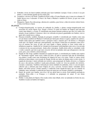 250
c) Embaúba: árvore de Iansã também utilizada para fazer lambedor (xarope). Como a árvore é oca por
dentro, o vento derruba quando ela fica muito alta.
d) Laranjeira: a árvore é de Oxalá. Também de Preto-velho e Cosme-Damião, pois é uma erva calmante. O
banho dessas erva é relaxante. O fruto é de Nanã e Obaluaê e também de Oxóssi, já que esse come
todas as frutas.
e) Mangueira: Ogum, Exu (descarrego, abertura de caminhos, para forrar o chão do terreiro (cheiro bom).
A fruta é de Oxóssi e Iansã.
PLANTAS
a) Comigo-ninguém-pode: no terreiro de umbanda da Amália, a planta comigo-ninguém-pode está
associada aos orixás Ogum, Exu, Xangô e Oxóssi. É usada em banhos de limpeza para proteger
contra mau-olhado e a inveja. É considerada uma planta bastante poderosa que deve ser usada com
atenção, já que também é venenosa e deve ser colocada em poucas quantidades nos banhos, com os
quais não se pode lavar a cabeça.
b) Dracena-vermelha, também chamada de peregum vermelho é considerada por Amália como uma
erva de Iansã e também de Obaluaê. É utilizada por Iansã para afastar os eguns, (espírito dos mortos),
Amália ainda alerta que também existe o peregum verde e amarelo que é de Oxóssi e o Peregum
verde que é de Ogum, sendo que, principalmente, este último é ideal para ser plantado como cerca-
viva no entorno das casas, já que, por estar ligado a Ogum, protege as casas contra todas as
influências negativas. Amália diz ter vontade de ter peregum verde plantada como cerca viva em todo
o entorno de sua casa para proteção. Ainda sobre o peregum, Amália alerta sobre as variedades verde
e verde e amarelo, que são as que mais crescem: devem ser podadas antes que ultrapassem o teto das
casas, pois, caso contrário, atraem doenças.
c) Espada de São Jorge, também chamada de espada-de-ogum, é considerada por Amália uma espécie
de “ferramenta vegetal” deste orixá, senhor do ferro, ao qual se associam todo tipo de ferramenta,
essa planta é usada como uma ferramenta de limpeza da casa e do corpo. Todos os outros orixás
utilizam-se desta planta, com exceção de Xangô, devido aos mitos de disputa entre os dois orixás. A
espada-de-são-jorge é muito utilizada nos terreiros: para preparação de banhos diversos e a limpeza
da casa e das pessoas, também é usada para proteção, e pode ser vista nas paredes dos terreiros,
cruzadas e amarradas. Também é utilizada por outras entidades da umbanda, como é o caso de alguns
caboclos que a utilizam para fazer limpeza de casa e pessoas. Existem muitas variedades dessa
planta, uma delas possui a borda amarela, é conhecida como espada-de-iansã, que usa amarelo na
umbanda, outra variedade é conhecida por lança-de-ogum por seu formato cilíndrico e pontiagudo.
d) Guiné: de acordo com Amália, essa erva é de uso geral entre os orixás. Está também associada às
entidades Preto-velho e as Crianças e é utilizado na preparação de amaci. É um ótimo
antiinflamatório.
e) Pinhão: é uma planta de Ogum e Exu usada contra mau-olhado, deve ser plantada na frente da casa.
Também é usada em banhos de limpeza.
 