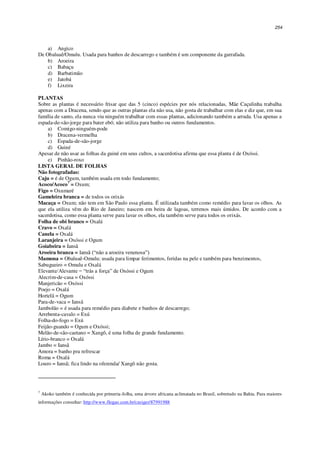254
a) Angico
De Obaluaê/Omulu. Usada para banhos de descarrego e também é um componente da garrafada.
b) Aroeira
c) Babaçu
d) Barbatimão
e) Jatobá
f) Lixeira
PLANTAS
Sobre as plantas é necessário frisar que das 5 (cinco) espécies por nós relacionadas, Mãe Caçulinha trabalha
apenas com a Dracena, sendo que as outras plantas ela não usa, não gosta de trabalhar com elas e diz que, em sua
família de santo, ela nunca viu ninguém trabalhar com essas plantas, adicionando também a arruda. Usa apenas a
espada-de-são-jorge para bater ebó; não utiliza para banho ou outros fundamentos.
a) Comigo-ninguém-pode
b) Dracena-vermelha
c) Espada-de-são-jorge
d) Guiné
Apesar de não usar as folhas da guiné em seus cultos, a sacerdotisa afirma que essa planta é de Oxóssi.
e) Pinhão-roxo
LISTA GERAL DE FOLHAS
Não fotografadas:
Caju = é de Ogum, também usada em todo fundamento;
Acoco/Acoco7
= Oxum;
Figo = Oxumaré
Gameleira branca = de todos os orixás
Macaça = Oxum; não tem em São Paulo essa planta. É utilizada também como remédio para lavar os olhos. As
que ela utiliza vêm do Rio de Janeiro; nascem em beira de lagoas, terrenos mais úmidos. De acordo com a
sacerdotisa, como essa planta serve para lavar os olhos, ela também serve para todos os orixás.
Folha de obi branco = Oxalá
Cravo = Oxalá
Canela = Oxalá
Laranjeira = Oxóssi e Ogum
Goiabeira = Iansã
Aroeira branca = Iansã (“não a aroeira venenosa”)
Mamona = Obaluaê-Omulu; usada para limpar ferimentos, feridas na pele e também para benzimentos,
Sabugueiro = Omulu e Oxalá
Elevante/Alevante = “trás a força” de Oxóssi e Ogum
Alecrim-de-casa = Oxóssi
Manjericão = Oxóssi
Poejo = Oxalá
Hortelã = Ogum
Para-de-vaca = Iansã
Jambolão = é usada para remédio para diabete e banhos de descarrego;
Arrebenta-cavalo = Exú
Folha-do-fogo = Exú
Feijão-guando = Ogum e Oxóssi;
Melão-de-são-caetano = Xangô, é uma folha de grande fundamento.
Lírio-branco = Oxalá
Jambo = Iansã
Amora = banho pra refrescar
Roma = Oxalá
Louro = Iansã; fica lindo na oferenda/ Xangô não gosta.
7
Akoko também é conhecida por primeria-folha, uma árvore africana aclimatada no Brasil, sobretudo na Bahia. Para maiores
informações consultar: http://www.flogao.com.br/czeiger/87991988
 