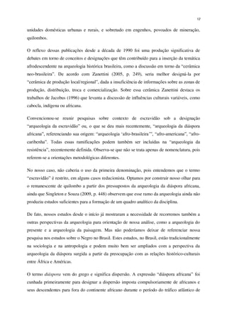 12
unidades domésticas urbanas e rurais, e sobretudo em engenhos, povoados de mineração,
quilombos.
O reflexo dessas publicações desde a década de 1990 foi uma produção significativa de
debates em torno de conceitos e designações que têm contribuído para a inserção da temática
afrodescendente na arqueologia histórica brasileira, como a discussão em torno da “cerâmica
neo-brasileira”. De acordo com Zanettini (2005, p. 249), seria melhor designá-la por
“cerâmica de produção local/regional”, dada a insuficiência de informações sobre as zonas de
produção, distribuição, troca e comercialização. Sobre essa cerâmica Zanettini destaca os
trabalhos de Jacobus (1996) que levanta a discussão de influências culturais variáveis, como
cabocla, indígena ou africana.
Convencionou-se reunir pesquisas sobre contexto de escravidão sob a designação
“arqueologia da escravidão” ou, o que se deu mais recentemente, “arqueologia da diáspora
africana”, referenciando sua origem: “arqueologia ‘afro-brasileira’”, “afro-americana”, “afro-
caribenha”. Todas essas ramificações podem também ser incluídas na “arqueologia da
resistência”, recentemente definida. Observa-se que não se trata apenas de nomenclatura, pois
referem-se a orientações metodológicas diferentes.
No nosso caso, não caberia o uso da primeira denominação, pois entendemos que o termo
“escravidão” é restrito, em alguns casos reducionista. Optamos por construir nosso olhar para
o remanescente de quilombo a partir dos pressupostos da arqueologia da diáspora africana,
ainda que Singleton e Souza (2009, p. 448) observem que esse ramo da arqueologia ainda não
produziu estudos suficientes para a formação de um quadro analítico da disciplina.
De fato, nossos estudos desde o início já mostraram a necessidade de recorremos também a
outras perspectivas da arqueologia para orientação de nossa análise, como a arqueologia do
presente e a arqueologia da paisagem. Mas não poderíamos deixar de referenciar nossa
pesquisa nos estudos sobre o Negro no Brasil. Estes estudos, no Brasil, estão tradicionalmente
na sociologia e na antropologia e podem muito bem ser ampliados com a perspectiva da
arqueologia da diáspora surgida a partir da preocupação com as relações histórico-culturais
entre África e Américas.
O termo diáspora vem do grego e significa dispersão. A expressão “diáspora africana” foi
cunhada primeiramente para designar a dispersão imposta compulsoriamente de africanos e
seus descendentes para fora do continente africano durante o período do tráfico atlântico de
 