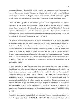 15
apontaram Singleton e Souza (2009, p. 448) – quadro este que tornasse possível comparações
entre os diversos grupos que se formaram na diáspora –, isso não invalida a contribuição da
arqueologia nos estudos da diáspora africana, como estamos tentando demonstrar a partir
dessa pequena síntese do desenvolvimento desses estudos que damos continuidade abaixo.
Antes de 1970, quando os movimentos político-sociais impulsionaram os estudos
arqueológicos nos sítios afro-americanos, Bullen & Bullen haviam realizado estudos
arqueológicos em contextos de escravidão e publicaram, em 1945, “Black Lucy’s Garden”,
cujo foco esteve no modo de vida dos escravos nas plantations. Esse estudo se caracterizou
como sendo um estudo descritivo limitado a informar sobre o trabalho de campo e fazer um
inventário dos artefatos encontrados (ORSER, 1998, p. 65).
No final dos anos 1970, destacaram-se os estudos de identificação da influência africana na
cerâmica encontrada em contextos afro-americanos, após a publicação do trabalho pioneiro de
Noël Hume (1962) no qual descreve cerâmica encontrada em contexto arqueológico como
Colono-Indianware, ou de origem indígena, estimulou os estudos na área. De acordo com
Mouer et al. (1999, p. 87) essas pesquisas realizadas nos anos 1970 na Carolina do Norte
levaram à identificação de cerâmicas similares às citadas por Hume, a partir do que Ferguson
(1980) se dedicou a entender se essa cerâmica teria sido produzida por africanos trazidos para
a América, vindo daí sua proposição da mudança da denominação colonoware sem o
qualificativo “indian”.
A partir do início dos anos 1980, os arqueólogos passaram a se interessar pelos padrões de
identificação dos sítios afro-americanos, e pelas possíveis implicações de tais padrões em
termos de comportamento e status social. O foco dos estudos dos sítios de Cannon´s Point
Plantation publicados por John Otto na Georgia (OTTO, 1984) foi o de caracterizar as
condições de vida dos escravizados e as diferenças entre eles e os brancos livres levando em
consideração a distribuição da cultura material nas plantations. Otto encontrou uma forte
relação intra-sítios, o que possibilitou a definição de padrões específicos de distinção de
categorias sociais – escravos, senhores e capatazes. Tais padrões foram por ele discutidos em
termos específicos de comportamento e de distintas categorias de status (SINGLETON, 1999,
p. 193).
Outro foco das pesquisas em arqueologia afro-americana foram os estudos de aculturação por
meio do registro arqueológico (WHEATON e GARROW, 1985). Para esses autores, a cultura
 