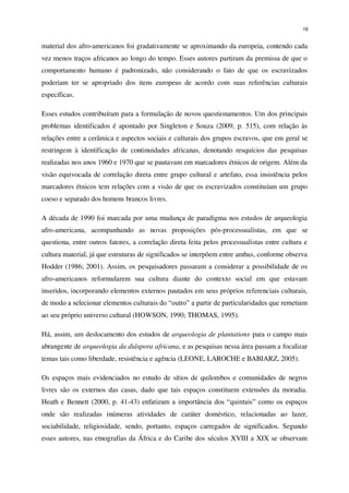 16
material dos afro-americanos foi gradativamente se aproximando da europeia, contendo cada
vez menos traços africanos ao longo do tempo. Esses autores partiram da premissa de que o
comportamento humano é padronizado, não considerando o fato de que os escravizados
poderiam ter se apropriado dos itens europeus de acordo com suas referências culturais
específicas.
Esses estudos contribuíram para a formulação de novos questionamentos. Um dos principais
problemas identificados é apontado por Singleton e Souza (2009, p. 515), com relação às
relações entre a cerâmica e aspectos sociais e culturais dos grupos escravos, que em geral se
restringem à identificação de continuidades africanas, denotando resquícios das pesquisas
realizadas nos anos 1960 e 1970 que se pautavam em marcadores étnicos de origem. Além da
visão equivocada de correlação direta entre grupo cultural e artefato, essa insistência pelos
marcadores étnicos tem relações com a visão de que os escravizados constituíam um grupo
coeso e separado dos homens brancos livres.
A década de 1990 foi marcada por uma mudança de paradigma nos estudos de arqueologia
afro-americana, acompanhando as novas proposições pós-processualistas, em que se
questiona, entre outros fatores, a correlação direta feita pelos processualistas entre cultura e
cultura material, já que estruturas de significados se interpõem entre ambas, conforme observa
Hodder (1986; 2001). Assim, os pesquisadores passaram a considerar a possibilidade de os
afro-americanos reformularem sua cultura diante do contexto social em que estavam
inseridos, incorporando elementos externos pautados em seus próprios referenciais culturais,
de modo a selecionar elementos culturais do “outro” a partir de particularidades que remetiam
ao seu próprio universo cultural (HOWSON, 1990; THOMAS, 1995).
Há, assim, um deslocamento dos estudos de arqueologia de plantations para o campo mais
abrangente de arqueologia da diáspora africana, e as pesquisas nessa área passam a focalizar
temas tais como liberdade, resistência e agência (LEONE, LAROCHE e BABIARZ, 2005).
Os espaços mais evidenciados no estudo de sítios de quilombos e comunidades de negros
livres são os externos das casas, dado que tais espaços constituem extensões da moradia.
Heath e Bennett (2000, p. 41-43) enfatizam a importância dos “quintais” como os espaços
onde são realizadas inúmeras atividades de caráter doméstico, relacionadas ao lazer,
sociabilidade, religiosidade, sendo, portanto, espaços carregados de significados. Segundo
esses autores, nas etnografias da África e do Caribe dos séculos XVIII a XIX se observam
 