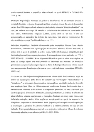 18
reunir material histórico e geográfico sobre o Brasil em geral (FUNARI e CARVALHO,
2005, p. 29)
O Projeto Arqueológico Palmares foi gestado e desenvolvido em um momento em que a
sociedade brasileira vivia uma de agitação política, sobretudo no que diz respeito às questões
raciais. Em 1988 era promulgada a Constituição brasileira, chamada “Constituição cidadã”, na
qual, por meio do seu Artigo 68, reconhecia o direito dos descendentes de escravizados às
suas terras, historicamente ocupadas (LEITE, 2000), além de ter sido o ano das
comemorações do centenário da abolição da escravatura. Vale citar as rememorações do
tricentenário da morte de Zumbi dos Palmares em 1995.
O Projeto Arqueológico Palmares foi conduzido pelos arqueólogos Charles Orser e Pedro
Paulo Funari, contando com a participação do africanista britânico Michael Rowlands, e
contou com o apoio de entidades e gestões locais, tendo sido financiado integralmente por
instituições internacionais para as duas etapas de prospecção que foram realizadas em 1992 e
1993 (FUNARI, 1995/1996). Nelas foi possível identificar quatorze sítios arqueológicos na
Serra da Barriga, apenas um deles posterior ao Quilombo dos Palmares. Os resultados
preliminares das prospecções arqueológicas na Serra da Barriga indicam que o tema crucial
para a compreensão do quilombo relaciona-se com a etnicidade dessa comunidade (FUNARI,
1995/1996).
Na década de 1990 surgem novas perspectivas nos estudos sobre a escravidão do negro no
âmbito da arqueologia a partir do uso dos conceitos de “crioulização”, “transculturação” e
“etnogêneses” na abordagem da construção e manutenção de identidades culturais. Seguindo
essa tendência, Scott Allen em 1996 retomou os trabalhos na Serra da Barriga onde situa o
Quilombo dos Palmares, a fim de testar a “etnogêneses palmarina”. O autor considerou que
desde as pesquisas preliminares do Projeto Arqueológico Palmares, a ausência de artefatos de
clara influência africana sugeriam que os palmarinos fundaram um novo grupo étnico, com
influências múltiplas. Assim, Allen propôs um modelo analítico a partir da perspectiva da
etnogêneses, cujo objetivo foi entender os novos grupos forjados nos processos de exploração
e colonização. A proposta de Allen foi verificar se a cerâmica existente no local era um
indicador de presença indígena substancial, ou se as técnicas indígenas no fabrico da cerâmica
haviam sido adotadas pelos palmarinos (ALLEN, 2000; 2001).
 