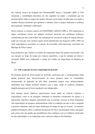 19
No contexto escravo da Chapada dos Guimarães/MT, Souza e Symanski (2009, p. 553)
estudaram a variabilidade diacrônica em três engenhos da região e concluíram que ela
permitiu inferir sobre as origens dos grupos africanos escravizados trazidos para essa região e
também ofereceu elementos que ajudaram a entender como os grupos utilizaram a cerâmica
para expressar “afinidades e diferenças”.
Nesse contexto, os mesmos autores em SYMANSKI e SOUZA (2006, p. 252) analisaram os
signos cruciformes incisos em apliques circulares presentes nos vasilhames cerâmicos
considerados por eles como reflexo da manutenção do sistema de crenças de origem africana,
tendo em vista que esses mesmos signos foram identificados por Ferguson (1992; 1999) em
sítios arqueológicos associados ao contexto da escravidão norte-americana, associados aos
Bakongo da África central.
Essa perspectiva que valoriza os estudos da composição étnica dos grupos escravizados e da
sua variação ao longo do tempo em contexto específicos, e que foi adotada por Souza e
Symanski (2009), tem configurado o campo dos estudos da Arqueologia da Diáspora no
Brasil.
1.1. Sob a copa das árvores: arqueologia do presente
Na proposta inicial do nosso projeto de mestrado, achávamos que a etnoarqueologia tinha
grande potencial para desenvolvimento de nossa pesquisa junto às comunidades
remanescentes de quilombo de Vila Bela, justamente porque esses afrodescendentes
mantinham uma relação territorial histórica com o lugar, sendo os melhores intérpretes
daquela paisagem que já fora ocupada por seus antepassados.
Para alcançar nossos objetivos, precisávamos reunir dados no contexto sistêmico e
arqueológico, como os de paisagem, sobretudo os elementos constituintes do espaço e o
depoimento específico daqueles quilombolas que no passado viveram no Porto Boqueirão,
sítio arqueológico da pesquisa, particularmente sobre as condições em que se deu a ocupação
e posterior abandono, além de outras lembranças do tempo em que lá viveram. Levantamos
também informações sobre o cotidiano das pessoas da Vila e sua percepção sobre a paisagem,
para assim criar um quadro que possibilitasse fazer analogias com as evidências observadas
no sítio arqueológico e na composição com o universo religioso afro-brasileiro.
 