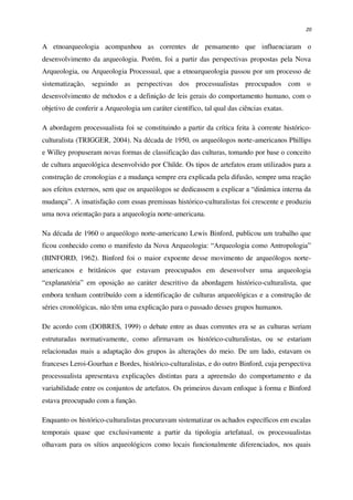 20
A etnoarqueologia acompanhou as correntes de pensamento que influenciaram o
desenvolvimento da arqueologia. Porém, foi a partir das perspectivas propostas pela Nova
Arqueologia, ou Arqueologia Processual, que a etnoarqueologia passou por um processo de
sistematização, seguindo as perspectivas dos processualistas preocupados com o
desenvolvimento de métodos e a definição de leis gerais do comportamento humano, com o
objetivo de conferir a Arqueologia um caráter científico, tal qual das ciências exatas.
A abordagem processualista foi se constituindo a partir da crítica feita à corrente histórico-
culturalista (TRIGGER, 2004). Na década de 1950, os arqueólogos norte-americanos Phillips
e Willey propuseram novas formas de classificação das culturas, tomando por base o conceito
de cultura arqueológica desenvolvido por Childe. Os tipos de artefatos eram utilizados para a
construção de cronologias e a mudança sempre era explicada pela difusão, sempre uma reação
aos efeitos externos, sem que os arqueólogos se dedicassem a explicar a “dinâmica interna da
mudança”. A insatisfação com essas premissas histórico-culturalistas foi crescente e produziu
uma nova orientação para a arqueologia norte-americana.
Na década de 1960 o arqueólogo norte-americano Lewis Binford, publicou um trabalho que
ficou conhecido como o manifesto da Nova Arqueologia: “Arqueologia como Antropologia”
(BINFORD, 1962). Binford foi o maior expoente desse movimento de arqueólogos norte-
americanos e britânicos que estavam preocupados em desenvolver uma arqueologia
“explanatória” em oposição ao caráter descritivo da abordagem histórico-culturalista, que
embora tenham contribuído com a identificação de culturas arqueológicas e a construção de
séries cronológicas, não têm uma explicação para o passado desses grupos humanos.
De acordo com (DOBRES, 1999) o debate entre as duas correntes era se as culturas seriam
estruturadas normativamente, como afirmavam os histórico-culturalistas, ou se estariam
relacionadas mais a adaptação dos grupos às alterações do meio. De um lado, estavam os
franceses Leroi-Gourhan e Bordes, histórico-culturalistas, e do outro Binford, cuja perspectiva
processualista apresentava explicações distintas para a apreensão do comportamento e da
variabilidade entre os conjuntos de artefatos. Os primeiros davam enfoque à forma e Binford
estava preocupado com a função.
Enquanto os histórico-culturalistas procuravam sistematizar os achados específicos em escalas
temporais quase que exclusivamente a partir da tipologia artefatual, os processualistas
olhavam para os sítios arqueológicos como locais funcionalmente diferenciados, nos quais
 
