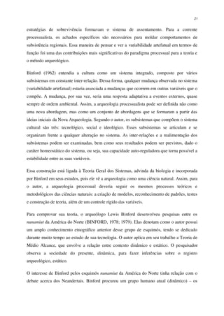 21
estratégias de sobrevivência formavam o sistema de assentamento. Para a corrente
processualista, os achados específicos são necessários para moldar comportamentos de
subsistência regionais. Essa maneira de pensar e ver a variabilidade artefatual em termos de
função foi uma das contribuições mais significativas do paradigma processual para a teoria e
o método arqueológico.
Binford (1962) entendia a cultura como um sistema integrado, composto por vários
subsistemas em constante inter-relação. Dessa forma, qualquer mudança observada no sistema
(variabilidade artefatual) estaria associada a mudanças que ocorrem em outras variáveis que o
compõe. A mudança, por sua vez, seria uma resposta adaptativa a eventos externos, quase
sempre de ordem ambiental. Assim, a arqueologia processualista pode ser definida não como
uma nova abordagem, mas como um conjunto de abordagens que se formaram a partir das
ideias iniciais da Nova Arqueologia. Segundo o autor, os subsistemas que compõem o sistema
cultural são três: tecnológico, social e ideológico. Esses subsistemas se articulam e se
organizam frente a qualquer alteração no sistema. As inter-relações e a realimentação dos
subsistemas podem ser examinadas, bem como seus resultados podem ser previstos, dado o
caráter homeostático do sistema, ou seja, sua capacidade auto-reguladora que torna possível a
estabilidade entre as suas variáveis.
Essa construção está ligada à Teoria Geral dos Sistemas, advinda da biologia e incorporada
por Binford em seus estudos, pois ele vê a arqueologia como uma ciência natural. Assim, para
o autor, a arqueologia processual deveria seguir os mesmos processos teóricos e
metodológicos das ciências naturais: a criação de modelos, reconhecimento de padrões, testes
e construção de teoria, além de um controle rígido das variáveis.
Para comprovar sua teoria, o arqueólogo Lewis Binford desenvolveu pesquisas entre os
nunamiut da América do Norte (BINFORD, 1978; 1979). Elas denotam como o autor possui
um amplo conhecimento etnográfico anterior desse grupo de esquimós, tendo se dedicado
durante muito tempo ao estudo de sua tecnologia. O autor aplica em seu trabalho a Teoria de
Médio Alcance, que envolve a relação entre contexto dinâmico e estático. O pesquisador
observa a sociedade do presente, dinâmica, para fazer inferências sobre o registro
arqueológico, estático.
O interesse de Binford pelos esquimós nunamiut da América do Norte tinha relação com o
debate acerca dos Neandertais. Binford procurou um grupo humano atual (dinâmico) – os
 