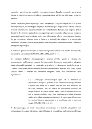 22
nunamiut – que vivesse em condições extremas próximas a daquelas populações que viveram
durante o paleolítico europeu (estático), para então fazer inferências sobre esses povos do
passado.
Assim, a aproximação da arqueologia com a antropologia é responsável pelo início da prática
etnoarqueológica, justamente pela adaptação de metodologias próprias dessa última, a fim de
explicar características e particularidades do comportamento humano. Em reação à prática
descritiva dos histórico-culturalistas, os arqueólogos processualistas julgavam que o registro
arqueológico poderia proporcionar muito mais informações sobre o comportamento humano
do que meramente informar sobre a forma e a utilidade dos objetos, e a investigação
sistemática em contextos sistêmicos poderia contribuir para a compreensão sobre a formação
do registro arqueológico.
A influência processualista sobre a etnoarqueologia lhe conferiu “um caráter funcionalista,
universalista e a-histórico” (GONZÁLEZ RUIBAL, 2009, p. 17).
Os primeiros trabalhos etnoarqueológicos geraram dúvidas quanto à validade das
argumentações analógicas no processo de interpretação do registro arqueológico, seja pelas
bases epistemológicas ainda em construção, seja pelo receio do grau de interferência que o
“contato” tenha produzido no modo de vida das comunidades do presente. Mas, como explica
Gustavo Politis a respeito das sociedades indígenas atuais, essa desconfiança seria
injustificada:
(...) a investigação etnoarqueológica opera sob os princípios da
argumentação analógica e, portanto, os dois elementos da analogia (a fonte e
o sujeito) não devem ser o mesmo, caso em que seria necessário um
raciocínio analógico, mas eles devem ter determinadas condições de
comparabilidade. A força da analogia gerada a partir de etnoarqueologia não
está no grau de semelhança entre a fonte (neste caso, a sociedade presente) e
sujeito (a sociedade passada percebida através do registo arqueológico), mas
na estrutura lógica da argumentação e na semelhança entre os termos da
relação (POLITIS, 2002, p. 62-63).
A etnoarqueologia, ao reunir metodologia arqueológica e o trabalho etnográfico com
comunidades vivas, gera não apenas a possibilidade de produção de analogias arqueológicas,
 