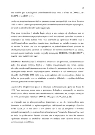 23
mas também gera a produção de conhecimento histórico como se afirma em GONZÁLEZ-
RUIBAL et al. (2009, p. 54).
Assim, as pesquisas etnoarqueológicas ganharam espaço na arqueologia e no início dos anos
1980 as críticas à abordagem processual provocaram mudanças nas abordagens arqueológicas,
incluindo o entendimento sobre a etnoarqueologia.
Uma nova perspectiva é adotada dando origem a um conjunto de abordagens que se
convencionou denominar arqueologia pós-processual, ou contextual, que teriam em comum a
compreensão da cultura material como sendo constituída de significados de ordem física e
simbólica cabendo ao arqueólogo entender esses significados nos variados contextos em que
se inserem. De acordo com essa nova perspectiva, as generalizações culturais presentes na
abordagem processualista deveriam ser substituídas por modelos interpretativos de análise,
nos quais a contextualização histórica e social é fundamental (HODDER, 1986; RENFREW e
BAHN, 1993; SYMANSKI, 2009).
Para David e Kramer (2002), as perspectivas processual e pós-processual, aqui representadas
pelos dois grandes teóricos, Binford e Hodder, respectivamente, não teriam grandes
divergências epistemológicas em seus pontos de vista sobre a etnoarqueologia, pois ambas as
abordagens veem a pesquisa arqueológica como o “trabalho de ir e vir entre dados e teorias”
(DAVID e KRAMER, 2002, p.20), e que as divergências entre os dois autores estariam na
ênfase da preocupação com as atividades econômicas (Binford) e cognitivo-simbólicas
(Hodder), para dizer das mais importantes.
A perspectiva pós-processual passou a influenciar a etnoarqueologia a partir da década de
1990 “que incorporou novos temas e problemas, dedicados a compreender os aspectos
simbólicos da relação humana com o mundo material, enfatizando, por exemplo, estratégias
de poder, cosmologia e vida ritual” (DAVID, 1992, apud SILVA, 2009, p. 28).
A orientação que os pós-processualistas imprimiram ao uso da etnoarqueologia para
interpretar a variabilidade do registro arqueológico está inspirada na antropologia. González
Ruibal (2003, p 18) faz crítica a isso, dizendo que o uso de etnografias e trabalhos
antropológicos gerais levou os arqueólogos a tentar escrever “etnografias do passado”, e o uso
do dado etnográfico estaria fazendo com que eles se esquecessem de tratar dos aspectos
“puramente materiais da existência”, recaindo seu interesse sobre questões focadas nos
aspectos sociais e simbólicos.
 