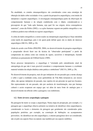 24
Na atualidade, os estudos etnoarqueológicos são considerados como uma estratégia de
obtenção de dados sobre sociedades vivas, a partir da perspectiva arqueológica, com intuito de
interpretar o registro arqueológico. A investigação etnoarqueológica parte da observação do
comportamento humano e da relação estabelecida com o objeto, considerando-se o
pressuposto de que “toda ação humana, seja qual for sua origem, deixa consequências
materiais”, como diz Politis (2002), e as ações humanas seguem um padrão etnográfico e sua
evidência poderá estar refletida no registro arqueológico.
A coleta de dados etnográficos a serem usados na interpretação arqueológica é hoje entendida
como tarefa do arqueólogo, pois é ele quem pode definir quais são os dados de interesse
arqueológico (SILVA, 2009, p. 28).
Ainda de acordo com Politis (POLITIS, 2004), no desenvolvimento da pesquisa arqueológica
o pesquisador deverá fazer uso da técnica de “observador participante” a partir da
compreensão da cultura como um sistema de signos, acessíveis à interpretação, fazendo
referência ao pensamento de Clifford Geertz (1989).
Nesse processo interpretativo, o arqueólogo é “orientado pelo entendimento atual da
antropologia de que não é mais possível considerar o comportamento humano e a realidade
material isolados da relação dialética entre prática e simbolismo” (SILVA, 2009, p. 28).
No desenvolvimento da pesquisa, mais do que intérpretes de um passado que a mente alcança
e sobre o qual a oralidade conta, esses quilombolas de Vila Bela tornaram-se, aos nossos
olhos, não apenas intérpretes do passado, mas sujeitos de um presente no qual nos focamos.
São representantes de um passado, não por ausência de transformação, mas por herança
cultural e assim ocuparam um espaço que vai além de mera fonte de analogia para o
desenvolvimento da reflexão sobre a paisagem e seu simbolismo.
1.2. Entre árvores: arqueologia e paisagem
Da paisagem há muito se ocupa a arqueologia. Numa etapa de prospecção, por exemplo, é a
paisagem que o arqueólogo observa primeiro na tentativa de identificar sítios arqueológicos,
considerando os locais e elementos da paisagem que geralmente são considerados pelas
populações pretéritas, por exemplo, na construção de habitações ou acampamentos
provisórios. Ao identificar um sítio arqueológico, o entorno paisagístico deve ser considerado,
não só pelo seu aspecto físico ou natural, mas também por seu aspecto simbólico.
 
