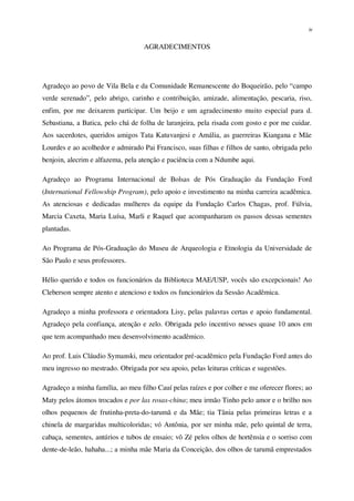 iv
AGRADECIMENTOS
Agradeço ao povo de Vila Bela e da Comunidade Remanescente do Boqueirão, pelo “campo
verde serenado”, pelo abrigo, carinho e contribuição, amizade, alimentação, pescaria, riso,
enfim, por me deixarem participar. Um beijo e um agradecimento muito especial para d.
Sebastiana, a Batica, pelo chá de folha de laranjeira, pela risada com gosto e por me cuidar.
Aos sacerdotes, queridos amigos Tata Katuvanjesi e Amália, as guerreiras Kiangana e Mãe
Lourdes e ao acolhedor e admirado Pai Francisco, suas filhas e filhos de santo, obrigada pelo
benjoin, alecrim e alfazema, pela atenção e paciência com a Ndumbe aqui.
Agradeço ao Programa Internacional de Bolsas de Pós Graduação da Fundação Ford
(International Fellowship Program), pelo apoio e investimento na minha carreira acadêmica.
As atenciosas e dedicadas mulheres da equipe da Fundação Carlos Chagas, prof. Fúlvia,
Marcia Caxeta, Maria Luísa, Marli e Raquel que acompanharam os passos dessas sementes
plantadas.
Ao Programa de Pós-Graduação do Museu de Arqueologia e Etnologia da Universidade de
São Paulo e seus professores.
Hélio querido e todos os funcionários da Biblioteca MAE/USP, vocês são excepcionais! Ao
Cleberson sempre atento e atencioso e todos os funcionários da Sessão Acadêmica.
Agradeço a minha professora e orientadora Lisy, pelas palavras certas e apoio fundamental.
Agradeço pela confiança, atenção e zelo. Obrigada pelo incentivo nesses quase 10 anos em
que tem acompanhado meu desenvolvimento acadêmico.
Ao prof. Luis Cláudio Symanski, meu orientador pré-acadêmico pela Fundação Ford antes do
meu ingresso no mestrado. Obrigada por seu apoio, pelas leituras críticas e sugestões.
Agradeço a minha família, ao meu filho Cauí pelas raízes e por colher e me oferecer flores; ao
Maty pelos átomos trocados e por las rosas-china; meu irmão Tinho pelo amor e o brilho nos
olhos pequenos de frutinha-preta-do-tarumã e da Mãe; tia Tânia pelas primeiras letras e a
chinela de margaridas multicoloridas; vó Antônia, por ser minha mãe, pelo quintal de terra,
cabaça, sementes, antúrios e tubos de ensaio; vô Zé pelos olhos de hortênsia e o sorriso com
dente-de-leão, hahaha...; a minha mãe Maria da Conceição, dos olhos de tarumã emprestados
 