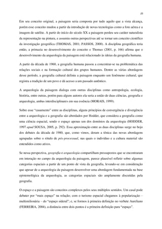25
Em seu conceito original, a paisagem seria composta por tudo aquilo que a vista alcança,
porém esse conceito mudou a partir da introdução de novas tecnologias como a foto aérea e a
imagem de satélite. A partir do início do século XX a paisagem perdeu seu caráter naturalista
da representação na pintura, e assumiu outras perspectivas até se tornar um conceito científico
da investigação geográfica (THOMAS, 2001; PASSOS, 2000). A disciplina geográfica teria
então, a primazia no desenvolvimento do conceito e Thomas (2001, p. 166) afirma que o
desenvolvimento da arqueologia da paisagem está relacionado às ideias da geografia humana.
A partir da década de 1960, a geografia humana passou a concentrar-se na problemática das
relações sociais e na formação cultural dos grupos humanos. Dentre as várias abordagens
desse período, a geografia cultural definiu a paisagem enquanto um fenômeno cultural, que
registra a tradição de um povo e dá acesso a um passado autêntico.
A arqueologia da paisagem dialoga com outras disciplinas como antropologia, ecologia,
história, entre outras, porém para alguns autores ela seria a união de duas ciências, geografia e
arqueologia, ambas interdisciplinares em sua essência (MORAIS, 1999).
Sobre esse “casamento” entre as disciplinas, alguns princípios de convergência e divergência
entre a arqueologia e a geografia são abordados por Hodder, que considera a geografia como
uma ciência espacial, sendo o espaço apenas um dos domínios da arqueologia (HODDER,
1997 apud SOUSA, 2005, p. 292). Essa aproximação entre as duas disciplinas surge no bojo
dos debates da década de 1980, que, como vimos, deram a tônica das novas abordagens
agrupadas sobre o rótulo de pós-processual, nas quais o indivíduo e a cultura material são
entendidos como ativos.
Se nessa perspectiva, geografia e arqueologia compartilham pressupostos que se encontraram
em interação no campo da arqueologia da paisagem, parece plausível refletir sobre algumas
categorias espaciais a partir de um ponto de vista da geografia, levando-se em consideração
que apesar de a arqueologia da paisagem desenvolver uma abordagem fundamentada na base
epistemológica da arqueologia, as categorias espaciais são amplamente discutidas pela
geografia.
O espaço e a paisagem são conceitos complexos pelos seus múltiplos sentidos. Um casal pode
debater por “mais espaço” na relação; com o turismo espacial chegamos à popularização –
multimilionária – do “espaço sideral”; e, se formos à primeira definição no verbete Aureliano
(FERREIRA, 2004), a distância entre dois pontos é a primeira definição para “espaço”.
 