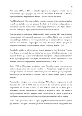 26
Para Cabral (2007, p. 143), a dimensão espacial e as categorias espaciais não são
exclusivamente objeto geográfico, “já que como fundamento da realidade, [a dimensão
espacial] é abordada por perspectivas diversas”, nas mais variadas disciplinas.
Para Milton Santos (1988), entre os objetos concretos, o espaço seria o mais interdisciplinar
podendo ser definido como um conjunto de objetos e de relações, configurando-se no
resultado das ações dos homens sobre o próprio espaço, intermediado pelos objetos naturais e
artificiais, sendo que os objetos ajudam a concretizar uma série de relações.
Espaço e paisagem mantêm uma relação estreita e muitas vezes são tidos como sinônimos.
Mas a concepção sistêmica entende a paisagem como realidade objetiva, como o resultado de
uma combinação dinâmica e, por conseguinte instável, de elementos físicos, biológicos e
humanos. Essa interação é singular para cada porção do espaço e torna a paisagem um
conjunto individualizado, indissociável e em contínua evolução (CABRAL, 2007).
Os múltiplos sentidos da palavra paisagem foram se alterando ao longo da história. Paisagem
pode designar a topografia de uma região, “ou um terreno habitado por pessoas, ou um
fragmento de terra que pode ser observado de um único ponto e ser representado como tal”.
Assim, a paisagem pode ser “um objeto, uma experiência, ou uma representação” e esses
diferentes significados frequentemente fundem-se com outros (THOMAS, 2001).
Santos (1988, p. 25) compara a paisagem a uma fotografia somente como um recurso
analítico, já que para o autor ela não é estática – a fotografia no exemplo do autor tem
conotação temporal, um momento relativamente permanente. Diz ele que a paisagem “é a
materialização de um instante da sociedade” onde os objetos ganham formas e sentidos
diferentes.
Para entender a paisagem como instante referida por Milton Santos, imaginamos a Avenida
Tiradentes até o ano de 1990, antes da construção do Sambódromo, quando não era
simplesmente um elo entre o centro e a zona norte da cidade de São Paulo, pois se
transformava, nos dias em que durava o carnaval, na passarela do samba – um instante da
paisagem paulistana com dia e hora para acabar. Durante os dias de carnaval, a população se
transformava acompanhando a configuração da paisagem comandada pela festa popular.
Milton Santos, que inclui o estudo do espaço geográfico na temporalidade histórica, entende
que, enquanto a paisagem é materialização de um instante da sociedade, o espaço é um dado
 
