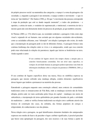 27
do próprio processo social: na matemática das categorias, o espaço é a soma da paisagem e da
sociedade, e, enquanto a paisagem é um momento, o espaço contém o movimento – o que os
torna um “par dialético”. Diz Santos (1988, p. 26) que “o movimento das pessoas corresponde
à etapa da produção que está se dando naquele momento”, e todos são produtores – o
operário, o artista de teatro, o vendedor de supermercado, o intelectual, o motorista de táxi e
mesmo quem não está diretamente dentro do processo de produção, já que também consome.
Já Thomas (2001, p. 174) observa que, na sociedade ocidental, a paisagem é tida como algo
visual e separado do ser humano, mas assinala que em algumas sociedades não-ocidentais,
como as sociedades africanas, essa “alienação” em relação à paisagem não existe, de modo
que a incorporação da paisagem pode se dar de diferentes formas. A paisagem fornece uma
continua lembrança das relações entre os vivos e os antepassados, sendo que essa conexão
pode estar relacionada às relações de parentesco, àquele que iniciou as benfeitorias na terra.
Ainda segundo o autor:
O uso contínuo de lugares através dos tempos chama a atenção para as
conexões historicamente construídas. Em um nível mais específico, os
vestígios da atividade humana na paisagem podem representar uma fonte de
informações detalhadas sobre as relações de parentesco (THOMAS, 2001, p.
175).
O uso contínuo de lugares específicos deixa sua marca, física ou simbólica expressa na
paisagem, que mesmo sofrendo uma mudança abrupta, contém elementos significativos
desses lugares que tendem a permanecer na memória das pessoas.
Entendendo a paisagem enquanto uma construção cultural, num contexto de comunidades
tradicionais como os remanescentes de Vila Bela, onde as mudanças ocorrem não de forma
abrupta, porém cada vez mais aceleradas pelas forças do capital – mudanças nos meios de
subsistência, a incorporação de terras quilombolas por grandes fazendas de gado, a atividade
de madeireiras –, ainda se verifica formas tradicionais na relação com o ambiente através das
técnicas de construção das casas, da culinária, das formas populares de crenças e
religiosidade, do conhecimento e uso das plantas.
Nessa relação com a paisagem, na qual identificamos elementos herdados dos antepassados
expressos nos modos de fazer e de perceber o lugar e atribuir significados, é possível perceber
que houve uma apropriação da paisagem, dos seus recursos e de suas formas a partir de
 