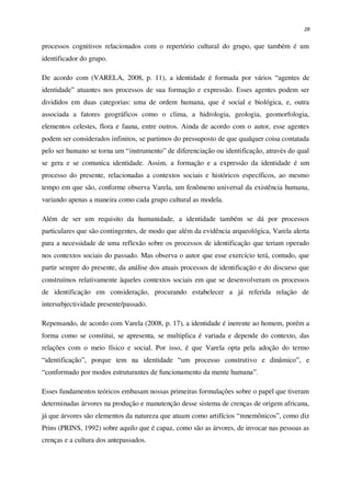 28
processos cognitivos relacionados com o repertório cultural do grupo, que também é um
identificador do grupo.
De acordo com (VARELA, 2008, p. 11), a identidade é formada por vários “agentes de
identidade” atuantes nos processos de sua formação e expressão. Esses agentes podem ser
divididos em duas categorias: uma de ordem humana, que é social e biológica, e, outra
associada a fatores geográficos como o clima, a hidrologia, geologia, geomorfologia,
elementos celestes, flora e fauna, entre outros. Ainda de acordo com o autor, esse agentes
podem ser considerados infinitos, se partimos do pressuposto de que qualquer coisa contatada
pelo ser humano se torna um “instrumento” de diferenciação ou identificação, através do qual
se gera e se comunica identidade. Assim, a formação e a expressão da identidade é um
processo do presente, relacionadas a contextos sociais e históricos específicos, ao mesmo
tempo em que são, conforme observa Varela, um fenômeno universal da existência humana,
variando apenas a maneira como cada grupo cultural as modela.
Além de ser um requisito da humanidade, a identidade também se dá por processos
particulares que são contingentes, de modo que além da evidência arqueológica, Varela alerta
para a necessidade de uma reflexão sobre os processos de identificação que teriam operado
nos contextos sociais do passado. Mas observa o autor que esse exercício terá, contudo, que
partir sempre do presente, da análise dos atuais processos de identificação e do discurso que
construímos relativamente àqueles contextos sociais em que se desenvolveram os processos
de identificação em consideração, procurando estabelecer a já referida relação de
intersubjectividade presente/passado.
Repensando, de acordo com Varela (2008, p. 17), a identidade é inerente ao homem, porém a
forma como se constitui, se apresenta, se multiplica é variada e depende do contexto, das
relações com o meio físico e social. Por isso, é que Varela opta pela adoção do termo
“identificação”, porque tem na identidade “um processo construtivo e dinâmico”, e
“conformado por modos estruturantes de funcionamento da mente humana”.
Esses fundamentos teóricos embasam nossas primeiras formulações sobre o papel que tiveram
determinadas árvores na produção e manutenção desse sistema de crenças de origem africana,
já que árvores são elementos da natureza que atuam como artifícios “mnemônicos”, como diz
Prins (PRINS, 1992) sobre aquilo que é capaz, como são as árvores, de invocar nas pessoas as
crenças e a cultura dos antepassados.
 