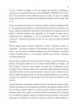 29
A árvore é também um ecofato, ou seja, uma evidência não artefatual, um elemento da
natureza que tem algum tipo de relevância cultural (SHARER e ASHMORE, 1979, p. 562) e
que não necessariamente sofreu modificação feita pelo homem, mas que foi de alguma
maneira apropriada física ou simbolicamente (GONZÁLEZ RUIBAL, 2003; FUNARI, 2003,
p. 14).
Árvores são elementos fixos dentro do “sistema de atividades” proposto por Rapoport (1993,
p. 13), enquanto que seres humanos são considerados elementos não-fixos da estrutura. Logo,
captar o significado atribuído pelos quilombolas a determinadas árvores, permitiria termos um
quadro de elementos simbólicos que, comparados aos das religiões de matriz africana,
colaborariam para a identificação, se não um delineamento de crenças e culturas de
antepassados, acreditando na capacidade da árvore de atuar como um ativador da memória
nas pessoas.
Diversos grupos humanos atribuem significação as árvores, sobretudo no âmbito da
religiosidade – não apenas os africanos ou afro-brasileiros, mas povos de diversas origens.
Assim, a árvore não pode ser analisada isoladamente, pois além de pertencer a um sistema
cultural ela também pertence a um ecossistema específico que determina o patrimônio
vegetal/natural disponível.
Tem-se a observar também que árvores características do cerrado, vegetação predominante no
quilombo do Boqueirão, podem não ser tão comuns em Salvador/BA, por exemplo, onde
foram coletados os dados de campo referidos em grande parte da bibliografia por nós
consultada. Devemos salientar, inclusive, que o candomblé da Bahia influenciou vários outros
candomblés formados em diversos estados brasileiros, entre eles os que se incluem em nossa
pesquisa empírica. De qualquer modo, em vista disso, também incluímos em nosso repertório
de pesquisa um candomblé de Cuiabá, no qual as árvores do cerrado são conhecidas e estão
presentes.
Cabe aqui dizer que a caracterização ambiental da região de Vila Bela está inserida na análise
de dados apresentada no terceiro capítulo desta dissertação. Mas podemos introduzir desde já
que em campo, no contexto sistêmico, nos focamos na coleta de dados do quintal (estruturas
domésticas, pomar, horta, criação) e do entorno imediato (na maior parte área, de pastagem
com a incidência de espécimes vegetais do cerrado que foram preservadas). Já no contexto
arqueológico, nos detivemos no entorno das marcas da estrutura da antiga habitação, na
 