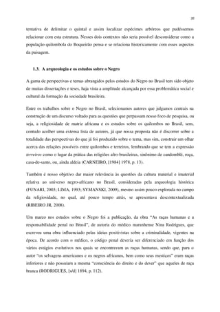 30
tentativa de delimitar o quintal e assim localizar espécimes arbóreos que pudéssemos
relacionar com esta estrutura. Nesses dois contextos não seria possível desconsiderar como a
população quilombola do Boqueirão pensa e se relaciona historicamente com esses aspectos
da paisagem.
1.3. A arqueologia e os estudos sobre o Negro
A gama de perspectivas e temas abrangidos pelos estudos do Negro no Brasil tem sido objeto
de muitas dissertações e teses, haja vista a amplitude alcançada por essa problemática social e
cultural da formação da sociedade brasileira.
Entre os trabalhos sobre o Negro no Brasil, selecionamos autores que julgamos centrais na
construção de um discurso voltado para as questões que perpassam nosso foco de pesquisa, ou
seja, a religiosidade de matriz africana e os estudos sobre os quilombos no Brasil, sem,
contudo acolher uma extensa lista de autores, já que nossa proposta não é discorrer sobre a
totalidade das perspectivas do que já foi produzido sobre o tema, mas sim, construir um olhar
acerca das relações possíveis entre quilombos e terreiros, lembrando que se tem a expressão
terreiros como o lugar da prática das religiões afro-brasileiras, sinônimo de candomblé, roça,
casa-de-santo, ou, ainda aldeia (CARNEIRO, [1984] 1978, p. 13).
Também é nosso objetivo dar maior relevância às questões da cultura material e imaterial
relativa ao universo negro-africano no Brasil, consideradas pela arqueologia histórica
(FUNARI, 2003; LIMA, 1993; SYMANSKI, 2009), mesmo assim pouco explorada no campo
da religiosidade, no qual, até pouco tempo atrás, se apresentava descontextualizada
(RIBEIRO JR, 2008).
Um marco nos estudos sobre o Negro foi a publicação, da obra “As raças humanas e a
responsabilidade penal no Brasil”, de autoria do médico maranhense Nina Rodrigues, que
escreveu uma obra influenciado pelas ideias positivistas sobre a criminalidade, vigentes na
época. De acordo com o médico, o código penal deveria ser diferenciado em função dos
vários estágios evolutivos nos quais se encontravam as raças humanas, sendo que, para o
autor “os selvagens americanos e os negros africanos, bem como seus mestiços” eram raças
inferiores e não possuíam a mesma “consciência do direito e do dever” que aqueles de raça
branca (RODRIGUES, [s/d] 1894, p. 112).
 