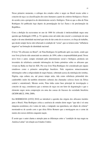 31
Nesse primeiro momento, o enfoque dos estudos sobre o negro no Brasil recaiu sobre o
conceito de raça e as classificações dos seres humanos a partir de critérios biológicos e físicos
de acordo com a perspectiva do determinismo social e biológico. Note-se que a obra de Nina
Rodrigues foi publicada logo depois da promulgação da Lei Áurea e da proclamação da
República.
Com a abolição da escravatura no ano de 1888 foi colocada à intelectualidade negra uma
questão que Kabengele (1999, p. 51) aponta como até então não crucial: a construção de uma
nação e de uma identidade nacional que teria de dar conta do ex-escravo, ex-força de trabalho,
que desde sempre havia sido rebaixado à condição de “coisa”, que se tornava uma “influência
negativa” na formação da identidade nacional.
O livro “Os africanos no Brasil”, de Nina Rodrigues foi publicado após sua morte, sendo que
esse livro já havia sido anunciado no anterior, de 1894, sobre a responsabilidade penal. Nesse
novo livro o autor, sempre orientado pelo determinismo social e biológico, produziu um
inventário de referência contendo informações de fontes primárias sobre os africanos que
viviam na Bahia no final do XIX. Por esse livro Nina Rodrigues foi considerado por alguns
estudiosos como o primeiro antropólogo brasileiro. Nele organizou minuciosamente
informações sobre a religiosidade do negro baiano, sobretudo acerca da mitologia dos iorubas,
Nigéria, cuja cultura era, até pouco tempo atrás, tida como referência primordial dos
candomblés (neles há também elementos culturais das chamadas culturas banto da África
central e setentrional). Mesmo assim, Nina tinha como base principal de investigação o
conceito de raça, considerava que a mistura de raças era um fator de degeneração e que o
elemento negro nesta composição era uma das causas do fracasso da sociedade brasileira
(SCHWARCZ, 1996; 2009).
Em RODRIGUES ([1932] 2010) ao introduzir a questão das origens dos africanos trazidos
para o Brasil, Nina Rodrigues critica a ausência de estudos deste negro “que não é só uma
máquina econômica; ele é antes de tudo, e malgrado sua ignorância, um objeto de ciência”
mostrando-se de acordo com o que dizia Sílvio Romero que a mestiçagem era o cerne de
muitos dos nossos defeitos enquanto nação.
É assim que o autor chama a atenção para as diferenças entre a “condição da raça negra na
América Latina” em relação aos Estados Unidos:
 