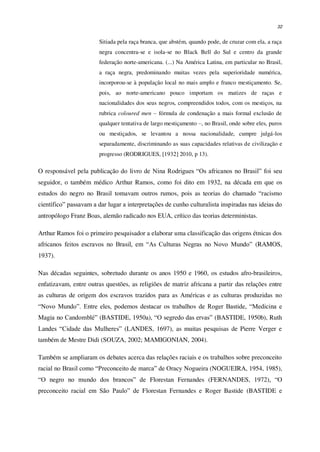 32
Sitiada pela raça branca, que abstém, quando pode, de cruzar com ela, a raça
negra concentra-se e isola-se no Black Bell do Sul e centro da grande
federação norte-americana. (...) Na América Latina, em particular no Brasil,
a raça negra, predominando muitas vezes pela superioridade numérica,
incorporou-se à população local no mais amplo e franco mestiçamento. Se,
pois, ao norte-americano pouco importam os matizes de raças e
nacionalidades dos seus negros, compreendidos todos, com os mestiços, na
rubrica coloured men – fórmula de condenação a mais formal exclusão de
qualquer tentativa de largo mestiçamento –, no Brasil, onde sobre eles, puros
ou mestiçados, se levantou a nossa nacionalidade, cumpre julgá-los
separadamente, discriminando as suas capacidades relativas de civilização e
progresso (RODRIGUES, [1932] 2010, p 13).
O responsável pela publicação do livro de Nina Rodrigues “Os africanos no Brasil” foi seu
seguidor, o também médico Arthur Ramos, como foi dito em 1932, na década em que os
estudos do negro no Brasil tomavam outros rumos, pois as teorias do chamado “racismo
científico” passavam a dar lugar a interpretações de cunho culturalista inspiradas nas ideias do
antropólogo Franz Boas, alemão radicado nos EUA, crítico das teorias deterministas.
Arthur Ramos foi o primeiro pesquisador a elaborar uma classificação das origens étnicas dos
africanos feitos escravos no Brasil, em “As Culturas Negras no Novo Mundo” (RAMOS,
1937).
Nas décadas seguintes, sobretudo durante os anos 1950 e 1960, os estudos afro-brasileiros,
enfatizavam, entre outras questões, as religiões de matriz africana a partir das relações entre
as culturas de origem dos escravos trazidos para as Américas e as culturas produzidas no
“Novo Mundo”. Entre eles, podemos destacar os trabalhos de Roger Bastide, “Medicina e
Magia no Candomblé” (BASTIDE, 1950a), “O segredo das ervas” (BASTIDE, 1950b), Ruth
Landes “Cidade das Mulheres” (LANDES, 1697), as muitas pesquisas de Pierre Verger e
também de Mestre Didi (SOUZA, 2002; MAMIGONIAN, 2004).
Também se ampliaram os debates acerca das relações raciais e os trabalhos sobre preconceito
racial no Brasil como “Preconceito de marca” de Oracy Nogueira (NOGUEIRA, 1954, 1985),
“O negro no mundo dos brancos” de Florestan Fernandes (FERNANDES, 1972), “O
preconceito racial em São Paulo” de Florestan Fernandes e Roger Bastide (BASTIDE e
 