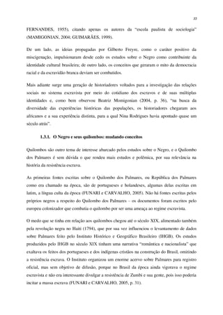 33
FERNANDES, 1955), citando apenas os autores da “escola paulista de sociologia”
(MAMIGONIAN, 2004; GUIMARÃES, 1999).
De um lado, as ideias propagadas por Gilberto Freyre, como o caráter positivo da
miscigenação, impulsionaram desde cedo os estudos sobre o Negro como contribuinte da
identidade cultural brasileira; de outro lado, os conceitos que geraram o mito da democracia
racial e da escravidão branca deviam ser combatidos.
Mais adiante surge uma geração de historiadores voltados para a investigação das relações
sociais no sistema escravista por meio do cotidiano dos escravos e de suas múltiplas
identidades e, como bem observou Beatriz Momigonian (2004, p. 36), “na busca da
diversidade das experiências históricas das populações, os historiadores chegaram aos
africanos e a sua experiência distinta, para a qual Nina Rodrigues havia apontado quase um
século atrás”.
1.3.1. O Negro e seus quilombos: mudando conceitos
Quilombos são outro tema de interesse abarcado pelos estudos sobre o Negro, e o Quilombo
dos Palmares é sem dúvida o que rendeu mais estudos e polêmica, por sua relevância na
história da resistência escrava.
As primeiras fontes escritas sobre o Quilombo dos Palmares, ou República dos Palmares
como era chamado na época, são de portugueses e holandeses, algumas delas escritas em
latim, a língua culta da época (FUNARI e CARVALHO, 2005). Não há fontes escritas pelos
próprios negros a respeito do Quilombo dos Palmares – os documentos foram escritos pelo
europeu colonizador que combatia o quilombo por ser uma ameaça ao regime escravista.
O medo que se tinha em relação aos quilombos chegou até o século XIX, alimentado também
pela revolução negra no Haiti (1794), que por sua vez influenciou o levantamento de dados
sobre Palmares feito pelo Instituto Histórico e Geográfico Brasileiro (IHGB). Os estudos
produzidos pelo IHGB no século XIX tinham uma narrativa “romântica e nacionalista” que
exaltava os feitos dos portugueses e dos indígenas cristãos na construção do Brasil, omitindo
a resistência escrava. O Instituto organizou um enorme acervo sobre Palmares para registro
oficial, mas sem objetivo de difusão, porque no Brasil da época ainda vigorava o regime
escravista e não era interessante divulgar a resistência de Zumbi e sua gente, pois isso poderia
incitar a massa escrava (FUNARI e CARVALHO, 2005, p. 31).
 
