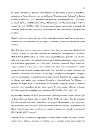 34
O segundo momento da produção sobre Palmares se deu durante o início da República,
destacando-se Edison Carneiro com sua publicação “O quilombo dos Palmares” de Edison
Carneiro (CARNEIRO, 1947). Também tratam do assunto Nina Rodrigues, em “Os africanos
no Brasil” de 1932 (RODRIGUES, 1932), e Arthur Ramos, em “As culturas negras no Novo
Mundo” de 1947 (RAMOS, 1947). O interesse desses autores era entender a formação da
cultura do “povo brasileiro”, apontando o quilombo como foco de resistência cultural africana
no Brasil.
Naquele contexto, a cultura afro não era bem vista pela sociedade brasileira e a fuga para o
quilombo era vista como um sinal de fraqueza, enquanto a cultura africana era tida como
“inferior”.
Nina Rodrigues, como os outros autores, atribui origem bantu ou banto para o Quilombo do
Palmares, a partir de referências existentes em documentos contemporâneos a Palmares
(RODRIGUES, [1932] 2010). De acordo com Kabengele Munanga, quilombo é de fato uma
palavra de origem banto – do umbundo kilombo, que designa uma instituição política e militar
que se difundiu regionalmente, na “África bantu”. Umbundo é uma das línguas faladas em
Angola também de acordo com o autor, a definição do termo banto tem origem nos estudos
promovidos por linguistas europeus, designando hoje “uma área geográfica contígua e um
complexo cultural específico dentro da África Negra”. Os primeiros contingentes de negros
escravos trazidos para o continente americano eram oriundos de culturas dessa região, graças
às relações estabelecidas entre o reino de Portugal e o reino do Congo. Para Munanga, a
presença dos negros bantus, e sua liderança nos quilombos, é inegável, porém, o caráter do
quilombo seria transcultural já que reunia negros de outras regiões africanas e demais
indivíduos marginalizados pelo regime colonialista (MUNANGA, 1995/1996, p. 58)
Os quilombos formados no Brasil guardam muitas semelhanças com o kilombo africano que
se desenvolveu em Angola entre os séculos XVI e XVII, entre elas o fato de abrigarem
indivíduos de diversas etnias, insatisfeitos com a sociedade opressora e que procuraram
refúgio em áreas de difícil acesso. Assim, nos moldes do kilombo africano, os quilombolas no
Brasil “transformaram esses territórios em espécie de campos de iniciação à resistência”
(MUNANGA, 1995/1996, p. 63)
Enquanto se dava a penetração do português na região centro-ocidental de Angola, diversos
grupos étnicos africanos estavam em conflito, pois a sociedade estava atravessando um
 