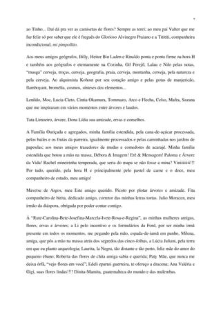 v
ao Tinho... Daí dá pra ver as camisetas de flores? Sempre as terei; ao meu pai Valter que me
faz feliz só por saber que ele é freguês do Glorioso Alvinegro Praiano e a Titititi, companheira
incondicional, mi pimpollito.
Aos meus amigos geógrafos, Billy, Heitor Bin Laden e Rinaldo ponta e ponto firme na hora H
e também aos geógrafos e eternamente na Cozinha, Gil Perejil, Lalau e Nilo pelas notas,
“musga” cerveja, troças, cerveja, geografia, praia, cerveja, montanha, cerveja, pela natureza e
pela cerveja. Ao alquimista Kohout por seu coração amigo e pelas gotas de manjericão,
flamboyant, bromélia, cosmos, sínteses dos elementos...
Lenildo, Moc, Lucia Cleto, Cintia Okamura, Tommazo, Arco e Flecha, Celso, Mafra, Suzana
que me inspiraram em vários momentos entre árvores e laudos.
Tata Limoeiro, árvore, Dona Lídia sua amizade, ervas e conselhos.
A Família Ouriçada e agregados, minha família estendida, pela cana-de-açúcar processada,
pelos bailes e os frutas da parreira, igualmente processados e pelas caminhadas nos jardins de
papoulas; aos meus amigos trazedores de mudas e comedores de acarajé. Minha família
estendida que botou a mão na massa, Débora & Imagem! Erê & Mensagem! Paloma e Árvore
da Vida! Rachel mineirinha temperada, que seria do mapa se não fosse a mina? Viniiiiiiii!!!
Por tudo, querido, pela hora H e principalmente pelo pastel de carne e o doce, meu
companheiro de estudo, meu amigo!
Mavetse de Argos, meu Este amigo querido. Picoto por plotar árvores e amizade. Fita
companheiro de birita, dedicado amigo, corretor das minhas letras tortas. Julio Moracen, meu
irmão da diáspora, obrigada por poder contar contigo.
À “Rute-Carolina-Bete-Josefina-Marcela-Ivete-Rosa-e-Regina”, as minhas mulheres amigas,
flores, ervas e árvores; a Li pelo incentivo e os formulários da Ford, por ser minha irmã
presente em todos os momentos, me pegando pela mão, espada-de-iansã em punho, Milena,
amiga, que pôs a mão na massa atrás dos segredos das cinco-folhas, a Lúcia Juliani, pela terra
em que eu planto arqueologia; Laurita, la Negra, tão distante e tão perto, feliz mãe do amor do
pequeno ébano; Roberta das flores de chita amiga sabia e querida; Paty Mãe, que nunca me
deixa órfã, “vejo flores em você”; Edeli eparrei guerreira, te ofereço a dracena; Ana Valéria e
Gigi, suas flores lindas!!!! Dinita-Mamita, guatemalteca do mundo e das mulembas.
 