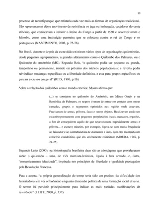 35
processo de reconfiguração que refutaria cada vez mais as formas de organização tradicional.
São representantes desse movimento de resistência os jaga ou imbangala, caçadores do oeste
africano, que começavam a invadir o Reino do Congo a partir de 1560 e desenvolveram o
kilombo, como uma instituição guerreira que se colocava contra o rei do Congo e os
portugueses (NASCIMENTO, 2008, p. 75-76).
No Brasil, durante e depois da escravidão existiram vários tipos de organizações quilombolas,
desde pequenos agrupamentos, a grandes aldeamentos como o Quilombo dos Palmares, ou o
Quilombo do Ambrósio (MG). Segundo Reis, “o quilombo podia ser pequeno ou grande,
temporário ou permanente, isolado ou próximo dos núcleos populacionais; a revolta podia
reivindicar mudanças específicas ou a liberdade definitiva, e esta para grupos específicos ou
para os escravos em geral” (REIS, 1996, p.16).
Sobre a relação dos quilombos com o mundo exterior, Moura afirma que:
(...) se constatou no quilombo do Ambrósio, em Minas Gerais e na
República de Palmares, os negros tiveram de entrar em contato com outras
camadas, grupos e segmentos oprimidos nas regiões onde atuavam.
Precisavam de armas, pólvora, facas e outros objetos. Realizavam então um
escambo permanente com pequenos proprietários locais, mascates, regatões,
a fim de conseguirem aquilo de que necessitavam, especialmente armas e
pólvora... o escravo mineiro, por exemplo, ligava-se com muita frequência
ao faiscador e ao contrabandista de diamantes e ouro, com eles mantendo um
comércio clandestino, que era severamente combatido (MOURA, 1989, p.
24-25).
Segundo Leite (2000), na historiografia brasileira duas são as abordagens que prevaleceram
sobre o quilombo – uma, de viés marxista-leninista, ligada à luta armada; e, outra,
“romanticamente idealizada”, inspirada nos princípios de liberdade e igualdade propagados
pela Revolução Francesa.
Para a autora, “a própria generalização do termo teria sido um produto da dificuldade dos
historiadores em ver o fenômeno enquanto dimensão política de uma formação social diversa.
O termo irá persistir principalmente para indicar as mais variadas manifestações de
resistência” (LEITE, 2000, p. 337).
 