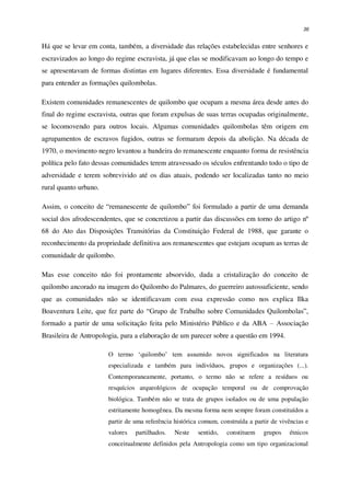 36
Há que se levar em conta, também, a diversidade das relações estabelecidas entre senhores e
escravizados ao longo do regime escravista, já que elas se modificavam ao longo do tempo e
se apresentavam de formas distintas em lugares diferentes. Essa diversidade é fundamental
para entender as formações quilombolas.
Existem comunidades remanescentes de quilombo que ocupam a mesma área desde antes do
final do regime escravista, outras que foram expulsas de suas terras ocupadas originalmente,
se locomovendo para outros locais. Algumas comunidades quilombolas têm origem em
agrupamentos de escravos fugidos, outras se formaram depois da abolição. Na década de
1970, o movimento negro levantou a bandeira do remanescente enquanto forma de resistência
política pelo fato dessas comunidades terem atravessado os séculos enfrentando todo o tipo de
adversidade e terem sobrevivido até os dias atuais, podendo ser localizadas tanto no meio
rural quanto urbano.
Assim, o conceito de “remanescente de quilombo” foi formulado a partir de uma demanda
social dos afrodescendentes, que se concretizou a partir das discussões em torno do artigo nº
68 do Ato das Disposições Transitórias da Constituição Federal de 1988, que garante o
reconhecimento da propriedade definitiva aos remanescentes que estejam ocupam as terras de
comunidade de quilombo.
Mas esse conceito não foi prontamente absorvido, dada a cristalização do conceito de
quilombo ancorado na imagem do Quilombo do Palmares, do guerreiro autossuficiente, sendo
que as comunidades não se identificavam com essa expressão como nos explica Ilka
Boaventura Leite, que fez parte do “Grupo de Trabalho sobre Comunidades Quilombolas”,
formado a partir de uma solicitação feita pelo Ministério Público e da ABA – Associação
Brasileira de Antropologia, para a elaboração de um parecer sobre a questão em 1994.
O termo ‘quilombo’ tem assumido novos significados na literatura
especializada e também para indivíduos, grupos e organizações (...).
Contemporaneamente, portanto, o termo não se refere a resíduos ou
resquícios arqueológicos de ocupação temporal ou de comprovação
biológica. Também não se trata de grupos isolados ou de uma população
estritamente homogênea. Da mesma forma nem sempre foram constituídos a
partir de uma referência histórica comum, construída a partir de vivências e
valores partilhados. Neste sentido, constituem grupos étnicos
conceitualmente definidos pela Antropologia como um tipo organizacional
 