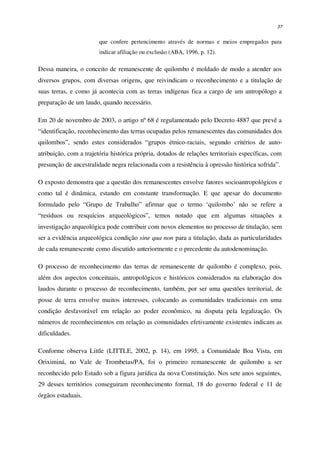 37
que confere pertencimento através de normas e meios empregados para
indicar afiliação ou exclusão (ABA, 1996, p. 12).
Dessa maneira, o conceito de remanescente de quilombo é moldado de modo a atender aos
diversos grupos, com diversas origens, que reivindicam o reconhecimento e a titulação de
suas terras, e como já acontecia com as terras indígenas fica a cargo de um antropólogo a
preparação de um laudo, quando necessário.
Em 20 de novembro de 2003, o artigo nº 68 é regulamentado pelo Decreto 4887 que prevê a
“identificação, reconhecimento das terras ocupadas pelos remanescentes das comunidades dos
quilombos”, sendo estes considerados “grupos étnico-raciais, segundo critérios de auto-
atribuição, com a trajetória histórica própria, dotados de relações territoriais específicas, com
presunção de ancestralidade negra relacionada com a resistência à opressão histórica sofrida”.
O exposto demonstra que a questão dos remanescentes envolve fatores socioantropológicos e
como tal é dinâmica, estando em constante transformação. E que apesar do documento
formulado pelo “Grupo de Trabalho” afirmar que o termo ‘quilombo’ não se refere a
“resíduos ou resquícios arqueológicos”, temos notado que em algumas situações a
investigação arqueológica pode contribuir com novos elementos no processo de titulação, sem
ser a evidência arqueológica condição sine qua non para a titulação, dada as particularidades
de cada remanescente como discutido anteriormente e o precedente da autodenominação.
O processo de reconhecimento das terras de remanescente de quilombo é complexo, pois,
além dos aspectos conceituais, antropológicos e históricos considerados na elaboração dos
laudos durante o processo de reconhecimento, também, por ser uma questões territorial, de
posse de terra envolve muitos interesses, colocando as comunidades tradicionais em uma
condição desfavorável em relação ao poder econômico, na disputa pela legalização. Os
números de reconhecimentos em relação as comunidades efetivamente existentes indicam as
dificuldades.
Conforme observa Little (LITTLE, 2002, p. 14), em 1995, a Comunidade Boa Vista, em
Oriximiná, no Vale de Trombetas/PA, foi o primeiro remanescente de quilombo a ser
reconhecido pelo Estado sob a figura jurídica da nova Constituição. Nos sete anos seguintes,
29 desses territórios conseguiram reconhecimento formal, 18 do governo federal e 11 de
órgãos estaduais.
 