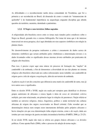 38
As dificuldades e o reconhecimento tardio dessa comunidade do Trombetas, que foi a
primeira a ser reconhecida no Brasil, dá dimensão de como o estudo do “remanescente de
quilombo” é de fundamental importância na arqueologia enquanto disciplina que aborda
questões de território, memória, identidade e patrimônio.
1.3.2. O Negro e seus terreiros: folhas sagradas
A religiosidade afro-brasileira esteve entre os temas mais tratados pelos estudiosos sobre o
Negro no Brasil, gerando rica e extensa bibliografia. Por tratar de tema que é de interesse
transversal em nossa pesquisa, ela é aqui abordada em seus aspectos simbólicos em relação às
plantas rituais.
No desenvolvimento da pesquisa realizamos a coleta e cruzamento de dados acerca de
elementos simbólicos que seriam atribuídos pelos vilabelenses a determinadas árvores e os
dados levantados sobre os significados dessas mesmas árvores atribuídos por praticantes de
religião afro-brasileira.
Para isso, é preciso expor aqui uma síntese do processo de formação das “nações” de
candomblé e da umbanda, a fim de demonstrar a diversidade de uso das plantas no sistema
religioso afro-brasileiro observada nos cultos referenciados neste trabalho: um candomblé de
origem queto e três de origem congo/angola, além de um terreiro de umbanda.
A palavra nação é um dos conceitos que diferencia uma matriz de candomblé de outra, mas já
teve outros usos e significados.
Entre os séculos XVII e XVIII, nação era usada por europeus para identificar os diversos
grupos autóctones de africanos e estava ligada à ideia de senso de identidade coletiva
múltipla, por estar relacionada, em primeiro lugar às relações de parentesco. Nação referia-se
também ao universo religioso, étnico, linguístico, político e ainda territorial das culturas
africanas de origem dos negros escravizados no Brasil colonial. Cabe ressaltar que as
denominações étnicas nem sempre eram internamente definidas pelos próprios africanos e
havia situações em que essa denominação tinha origem externa, como a de nagôs, dada aos
iorubas por seus inimigos de guerra em dada circunstância histórica (PARÉS, 2006, p. 23-25).
Já no século XVII, nação não mais se referia aos grupos étnicos africanos e as divisões
políticas. Como aponta Parés (2006), sobre o processo de adoção do termo nação:
 