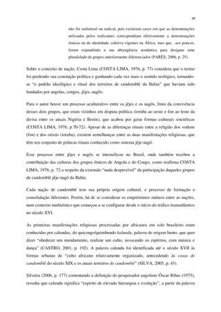 39
não foi unilateral ou radical, pois existiram casos em que as denominações
utilizadas pelos traficantes correspondiam efetivamente a denominações
étnicas ou de identidade coletiva vigentes na África, mas que, aos poucos,
foram expandindo a sua abrangência semântica para designar uma
pluralidade de grupos anteriormente diferenciados (PARÉS, 2006, p. 25).
Sobre o conceito de nação, Costa Lima (COSTA LIMA, 1976, p. 77) considera que o termo
foi perdendo sua conotação política e ganhando cada vez mais o sentido teológico, tornando-
se “o padrão ideológico e ritual dos terreiros de candomblé da Bahia” que haviam sido
fundados por angolas, congos, jêjes, nagôs.
Para o autor houve um processo aculturativo entre os jêjes e os nagôs, fruto da convivência
desses dois grupos, que eram vizinhos em disputa política (ioruba ao oeste e fon ao leste da
divisa entre os atuais Nigéria e Benin), que acabou por gerar formas culturais sincréticas
(COSTA LIMA, 1976, p.70-72). Apesar de as diferenças rituais entre a religião dos voduns
(fon) e dos orixás (ioruba), existem semelhanças entre as duas manifestações religiosas, que
têm seu conjunto de práticas rituais conhecido como sistema jêje-nagô.
Esse processo entre jêjes e nagôs se intensificou no Brasil, onde também recebeu a
contribuição das culturas dos grupos étnicos de Angola e do Congo, como reafirma COSTA
LIMA, 1976, p. 72 a respeito da extensão “nada desprezível” da participação daqueles grupos
de candomblé jêje-nagô da Bahia.
Cada nação de candomblé tem sua própria origem cultural, e processo de formação e
consolidação diferentes. Porém, há de se considerar os empréstimos mútuos entre as nações,
num contexto multiétnico que começou a se configurar desde o início do tráfico transatlântico
no século XVI.
As primeiras manifestações religiosas processadas por africanos em solo brasileiro eram
conhecidas por calundus, do quicongo/quimbundo kalundu, palavra de origem banto, que quer
dizer “obedecer um mandamento, realizar um culto, invocando os espíritos, com música e
dança” (CASTRO, 2001, p. 192). A palavra calundu foi identificada até o século XVII às
formas urbanas de “culto africano relativamente organizado, antecedendo às casas de
candomblé do século XIX e os atuais terreiros de candomblé” (SILVA, 2005, p. 43).
Silveira (2006, p. 177) comentando a definição do pesquisador angolano Óscar Ribas (1975),
ressalta que calundu significa “espirito de elevada hierarquia e evolução”, a partir da palavra
 