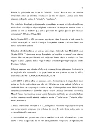 40
kilundu do quimbundo, que deriva de kulundûla, “herdar”. Para o autor, os calundus
representam almas de ancestrais distanciados de nós por séculos. Calundu ainda teria
adquirido no Brasil o sentido de “irritação” e “mau humor”.
Nas cerimônias do calundu realizadas pelas comunidades negras do período colonial foram
vistos altares com objetos mágico-religiosos e oferendas “de sangue de animais, bebida e
comida, ao som de tambores [...] com a possessão de algumas pessoas por entidades
sobrenaturais” (SOUZA, 2002, p. 129).
Porém, Silveira (2006, p. 178) nos chama a atenção para o fato de que não se pode chamar de
calundu todas as práticas culturais dos negros desse período supondo existir uma forma, uma
função e um sentido comum.
Calundu é referido também a um texto do antropólogo e historiador Luiz Mott (2008, apud
Silveira, 2006), “Feiticeiros de angola denunciados na Inquisição portuguesa”, que cita um
calundu tido como o registro histórico mais antigo, que data de 1646, e se localizava em Porto
Seguro, na então Capitania de São Jorge de Ilhéus, comandado pelo negro angolano liberto
Domingos Umbata.
O fato de o calundu ser a primeira referência de práticas religiosas africanas no Brasil, poderia
ser explicada pela predominância do grupo banto nos três primeiros séculos do tráfico
atlântico (VAINFAS e SOUZA, 1998; MOURÃO, 1974).
Adolfo (2010, p. 26) se refere aos calundus como a forma religiosa de origem banto mais
antiga no Brasil, porém afirma que não há evidências que tenha deixado influência no
candomblé banto, ou congo/angola dos dias de hoje. Ainda segundo o autor, Maria Neném
seria uma das fundadoras do candomblé angola e iniciou (ritual de admissão no candomblé)
Manoel Ciriaco Nascimento de Jesus e Manoel Bernardino da Paixão, que são os fundadores
de duas importantes ramificações do candomblé angola, o Tumba Junçara (Ciriaco) e o Bate
Folha (Bernardino).
Ainda de acordo com o autor (2010, p. 21), as origens do candomblé congo/angola são quase
que exclusivamente amparadas pela oralidade do povo de santo dessa nação, sendo os
registros bibliográficos escassos.
A ancestralidade está presente em todas as modalidades de culto afro-brasileiros, porém
atribui-se apelo excepcional a ela nos ritos de origem banto. Isso poderia ser explicado pelo
 