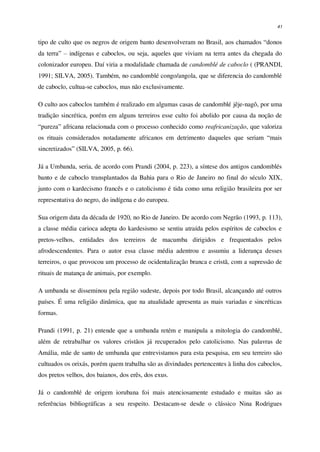 41
tipo de culto que os negros de origem banto desenvolveram no Brasil, aos chamados “donos
da terra” – indígenas e caboclos, ou seja, aqueles que viviam na terra antes da chegada do
colonizador europeu. Daí viria a modalidade chamada de candomblé de caboclo ( (PRANDI,
1991; SILVA, 2005). Também, no candomblé congo/angola, que se diferencia do candomblé
de caboclo, cultua-se caboclos, mas não exclusivamente.
O culto aos caboclos também é realizado em algumas casas de candomblé jêje-nagô, por uma
tradição sincrética, porém em alguns terreiros esse culto foi abolido por causa da noção de
“pureza” africana relacionada com o processo conhecido como reafricanização, que valoriza
os rituais considerados notadamente africanos em detrimento daqueles que seriam “mais
sincretizados” (SILVA, 2005, p. 66).
Já a Umbanda, seria, de acordo com Prandi (2004, p. 223), a síntese dos antigos candomblés
banto e de caboclo transplantados da Bahia para o Rio de Janeiro no final do século XIX,
junto com o kardecismo francês e o catolicismo é tida como uma religião brasileira por ser
representativa do negro, do indígena e do europeu.
Sua origem data da década de 1920, no Rio de Janeiro. De acordo com Negrão (1993, p. 113),
a classe média carioca adepta do kardesismo se sentiu atraída pelos espíritos de caboclos e
pretos-velhos, entidades dos terreiros de macumba dirigidos e frequentados pelos
afrodescendentes. Para o autor essa classe média adentrou e assumiu a liderança desses
terreiros, o que provocou um processo de ocidentalização branca e cristã, com a supressão de
rituais de matança de animais, por exemplo.
A umbanda se disseminou pela região sudeste, depois por todo Brasil, alcançando até outros
países. É uma religião dinâmica, que na atualidade apresenta as mais variadas e sincréticas
formas.
Prandi (1991, p. 21) entende que a umbanda retém e manipula a mitologia do candomblé,
além de retrabalhar os valores cristãos já recuperados pelo catolicismo. Nas palavras de
Amália, mãe de santo de umbanda que entrevistamos para esta pesquisa, em seu terreiro são
cultuados os orixás, porém quem trabalha são as divindades pertencentes à linha dos caboclos,
dos pretos velhos, dos baianos, dos erês, dos exus.
Já o candomblé de origem iorubana foi mais atenciosamente estudado e muitas são as
referências bibliográficas a seu respeito. Destacam-se desde o clássico Nina Rodrigues
 