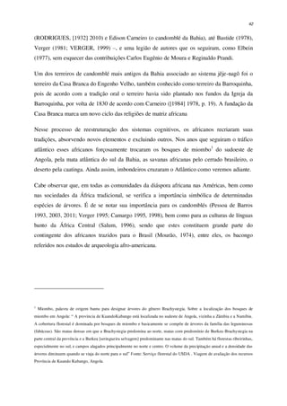 42
(RODRIGUES, [1932] 2010) e Edison Carneiro (o candomblé da Bahia), até Bastide (1978),
Verger (1981; VERGER, 1999) –, e uma legião de autores que os seguiram, como Elbein
(1977), sem esquecer das contribuições Carlos Eugênio de Moura e Reginaldo Prandi.
Um dos terreiros de candomblé mais antigos da Bahia associado ao sistema jêje-nagô foi o
terreiro da Casa Branca do Engenho Velho, também conhecido como terreiro da Barroquinha,
pois de acordo com a tradição oral o terreiro havia sido plantado nos fundos da Igreja da
Barroquinha, por volta de 1830 de acordo com Carneiro ([1984] 1978, p. 19). A fundação da
Casa Branca marca um novo ciclo das religiões de matriz africana
Nesse processo de reestruturação dos sistemas cognitivos, os africanos recriaram suas
tradições, absorvendo novos elementos e excluindo outros. Nos anos que seguiram o tráfico
atlântico esses africanos forçosamente trocaram os bosques de miombo1
do sudoeste de
Angola, pela mata atlântica do sul da Bahia, as savanas africanas pelo cerrado brasileiro, o
deserto pela caatinga. Ainda assim, imbondeiros cruzaram o Atlântico como veremos adiante.
Cabe observar que, em todas as comunidades da diáspora africana nas Américas, bem como
nas sociedades da África tradicional, se verifica a importância simbólica de determinadas
espécies de árvores. É de se notar sua importância para os candomblés (Pessoa de Barros
1993, 2003, 2011; Verger 1995; Camargo 1995, 1998), bem como para as culturas de línguas
banto da África Central (Salum, 1996), sendo que estes constituem grande parte do
contingente dos africanos trazidos para o Brasil (Mourão, 1974), entre eles, os bacongo
referidos nos estudos de arqueologia afro-americana.
1
Miombo, palavra de origem bantu para designar árvores do gênero Brachystegia. Sobre a localização dos bosques de
miombo em Angola: “ A província de KuandoKubango está localizada no sudeste de Angola, vizinha a Zâmbia e a Namíbia.
A cobertura florestal é dominada por bosques de miombo e basicamente se compõe de árvores da família das leguminosas
(fabáceas). São matas densas em que a Brachystegia predomina ao norte, matas com predomínio de Burkea-Brachystegia na
parte central da província e a Burkea [seringueira selvagem] predominante nas matas do sul. Também há florestas ribeirinhas,
especialmente no sul, e campos alagados principalmente no norte e centro. O volume da precipitação anual e a densidade das
árvores diminuem quando se viaja do norte para o sul” Fonte: Serviço florestal do USDA . Viagem de avaliação dos recursos
Província de Kuando Kubango, Angola.
 