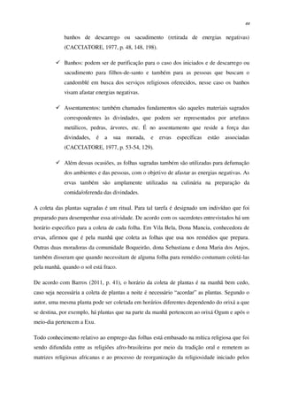 44
banhos de descarrego ou sacudimento (retirada de energias negativas)
(CACCIATORE, 1977, p. 48, 148, 198).
 Banhos: podem ser de purificação para o caso dos iniciados e de descarrego ou
sacudimento para filhos-de-santo e também para as pessoas que buscam o
candomblé em busca dos serviços religiosos oferecidos, nesse caso os banhos
visam afastar energias negativas.
 Assentamentos: também chamados fundamentos são aqueles materiais sagrados
correspondentes às divindades, que podem ser representados por artefatos
metálicos, pedras, árvores, etc. É no assentamento que reside a força das
divindades, é a sua morada, e ervas específicas estão associadas
(CACCIATORE, 1977, p. 53-54, 129).
 Além dessas ocasiões, as folhas sagradas também são utilizadas para defumação
dos ambientes e das pessoas, com o objetivo de afastar as energias negativas. As
ervas também são amplamente utilizadas na culinária na preparação da
comida/oferenda das divindades.
A coleta das plantas sagradas é um ritual. Para tal tarefa é designado um indivíduo que foi
preparado para desempenhar essa atividade. De acordo com os sacerdotes entrevistados há um
horário especifico para a coleta de cada folha. Em Vila Bela, Dona Mancia, conhecedora de
ervas, afirmou que é pela manhã que coleta as folhas que usa nos remédios que prepara.
Outras duas moradoras da comunidade Boqueirão, dona Sebastiana e dona Maria dos Anjos,
também disseram que quando necessitam de alguma folha para remédio costumam coletá-las
pela manhã, quando o sol está fraco.
De acordo com Barros (2011, p. 41), o horário da coleta de plantas é na manhã bem cedo,
caso seja necessária a coleta de plantas a noite é necessário “acordar” as plantas. Segundo o
autor, uma mesma planta pode ser coletada em horários diferentes dependendo do orixá a que
se destina, por exemplo, há plantas que na parte da manhã pertencem ao orixá Ogum e após o
meio-dia pertencem a Exu.
Todo conhecimento relativo ao emprego das folhas está embasado na mítica religiosa que foi
sendo difundida entre as religiões afro-brasileiras por meio da tradição oral e remetem as
matrizes religiosas africanas e ao processo de reorganização da religiosidade iniciado pelos
 