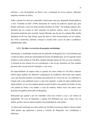45
africanos e seus descendentes no Brasil, com a introdução de novas espécies, diferentes
daquelas existentes na África.
Sobre a difusão dos mitos do candomblé é interessante notar que, Reginaldo Prandi publicou
o livro “Caminho de Odu” (1999), documento de “autoria do professor Agenor que, para
Prandi, representa a mais rica fonte primária brasileira de mitos”. Na tradição religiosa afro-
brasileira não era comum se fazer anotações de histórias míticas, assim a relevância do
documento produzido pelo sacerdote Agenor Miranda, que diz que foi a própria Mãe Aninha
fundadora do Ilê Axé Apô Afonjá, quem lhe ditou os mitos documentados em seu caderno.
Em 1928 o manuscrito, anônimo, começou a circular entre o povo de santo e acadêmicos
(HOFBAUER, 2001)
1.3.3. Os sítios e os terreiros da pesquisa: metodologia
Inicialmente a comunidade remanescente de quilombo do Boqueirão foi o local definido para
a coleta de dados, porém por oportunidade do Exame de Qualificação, nos foi sugerido inserir
também o centro urbano de Vila Bela, também chamado apenas de Vila, por seus moradores.
A inclusão da área urbana leva em consideração o fato de que moradores da Vila, também
possuem sítios na área rural do município, e vice-versa.
Na impossibilidade de mapear todos os quintais do centro urbano de Vila Bela, tentamos
definir alguns padrões das diferentes configurações de residências observadas entre aquelas
casas que possuíam quintais com plantas que pudessem ser visíveis da rua. Ao estabelecer a
relação entre a área edificada (casa) e a área livre (quintal). A partir de então estabelecemos
alguns padrões: a) casa sem nenhum quintal na parte frontal e com quintal nos fundos; b) área
com quintal na frente e nos fundos c) casas de madeira, muitas vezes sem muros, mais
próximas dos padrões observados no Boqueirão.
Reforçando que quintal é por nos entendido como área exterior à casa e nos limites da
propriedade. No caso do Boqueirão o quintal está delimitado por cerca, espaço foco da
análise, porém a área de entorno também é de propriedade de cada sitiante.
As observações realizadas no centro urbano de Vila Bela tiveram por objetivo oferecer dados
sobre plantas que ajudassem a pensar o contexto do Boqueirão, suas semelhanças e
diferenças.
 