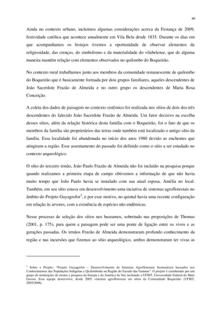46
Ainda no contexto urbano, incluímos algumas considerações acerca da Festança de 2009,
festividade católica que acontece anualmente em Vila Bela desde 1835. Durante os dias em
que acompanhamos os festejos tivemos a oportunidade de observar elementos da
religiosidade, das crenças, do simbolismo e da materialidade do vilabelense, que de alguma
maneira mantêm relação com elementos observados no quilombo do Boqueirão.
No contexto rural trabalhamos junto aos membros da comunidade remanescente de quilombo
do Boqueirão que é basicamente formada por dois grupos familiares, aqueles descendentes de
João Sacerdote Frazão de Almeida e no outro grupo os descendentes de Maria Rosa
Conceição.
A coleta dos dados de paisagem no contexto sistêmico foi realizada nos sítios de dois dos três
descendentes do falecido João Sacerdote Frazão de Almeida. Um fator decisivo na escolha
desses sítios, além da relação histórica desta família com o Boqueirão, foi o fato de que os
membros da família são proprietários das terras onde também está localizado o antigo sítio da
família. Essa localidade foi abandonada no início dos anos 1980 devido as enchentes que
atingiram a região. Esse assentamento do passado foi definido como o sitio a ser estudado no
contexto arqueológico.
O sítio do terceiro irmão, João Paulo Frazão de Almeida não foi incluído na pesquisa porque
quando realizamos a primeira etapa de campo obtivemos a informação de que não havia
muito tempo que João Paulo havia se instalado com sua atual esposa, Amélia no local.
Também, em seu sítio estava em desenvolvimento uma inciativa de sistemas agroflorestais no
âmbito do Projeto Guyagrofor3
, e por esse motivo, no quintal havia uma recente configuração
em relação às arvores, com a existência de espécies não endêmicas.
Nesse processo de seleção dos sítios nos baseamos, sobretudo nas proposições de Thomas
(2001, p. 175), para quem a paisagem pode ser uma ponte de ligação entre os vivos e as
gerações passadas. Os irmãos Frazão de Almeida demonstraram profundo conhecimento da
região e nas incursões que fizemos ao sítio arqueológico, ambos demonstraram ter vivas as
3
Sobre o Projeto: “Projeto Guyagrofor – Desenvolvimento de Sistemas Agroflorestais Sustentáveis baseados nos
Conhecimentos das Populações Indígenas e Quilombolas na Região do Escudo das Guianas”. O projeto é coordenado por um
grupo de instituições de ensino e pesquisa da Europa e da América do Sul, incluindo a UFMT, Universidade Federal do Mato
Grosso. Essa equipe desenvolve, desde 2005, sistemas agroflorestais em sítios da Comunidade Boqueirão (UFMT,
2005/2006).
 