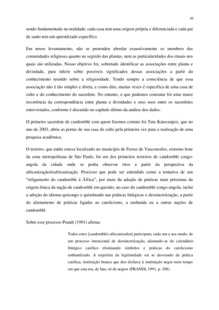 53
sendo fundamentada na oralidade, cada casa tem uma origem própria e diferenciada e cada pai
de santo tem um aprendizado específico.
Em nosso levantamento, não se pretendeu abordar exaustivamente os membros das
comunidades religiosas quanto ao segredo das plantas, nem as particularidades dos rituais nos
quais são utilizadas. Nosso objetivo foi, sobretudo identificar as associações entre planta e
divindade, para inferir sobre possíveis significados dessas associações a partir do
conhecimento reunido sobre a religiosidade. Tendo sempre a consciência de que essa
associação não é tão simples e direta, e como dito, muitas vezes é específica de uma casa de
culto e do conhecimento do sacerdote. No entanto, o que pudemos constatar foi uma maior
recorrência da correspondência entre planta e divindades e seus usos entre os sacerdotes
entrevistados, conforme é discutido no capítulo último da análise dos dados.
O primeiro sacerdote de candomblé com quem fizemos contato foi Tata Katuvanjesi, que no
ano de 2003, abriu as portas de sua casa de culto pela primeira vez para a realização de uma
pesquisa acadêmica.
O terreiro, que então estava localizado no município de Ferraz de Vasconcelos, extremo leste
da zona metropolitana de São Paulo, foi um dos primeiros terreiros de candomblé congo-
angola da cidade onde se podia observar ritos a partir da perspectiva da
africanização/reafricanização. Processo que pode ser entendido como a tentativa de um
“religamento do candomblé à África”, por meio da adoção de práticas mais próximas da
origem étnica da nação de candomblé em questão, no caso do candomblé congo-angola, inclui
a adoção do idioma quicongo e quimbundo nas práticas litúrgicas e dessincretização, a partir
do afastamento de práticas ligadas ao catolicismo, a umbanda ou a outras nações de
candomblé.
Sobre esse processo Prandi (1991) afirma:
Todos estes [candomblés africanizados] participam, cada um a seu modo, de
um processo intencional de dessincretização, afastando-se do calendário
litúrgico católico eliminando símbolos e práticas do catolicismo
umbandizado. A trajetória da legitimidade vai se desviando da prática
católica, instituição branca que deu disfarce à instituição negra num tempo
em que esta era, de fato, só de negros (PRANDI, 1991, p. 108).
 