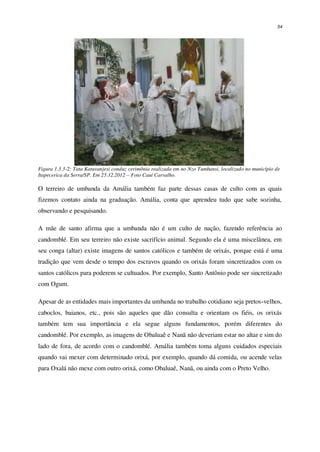 54
Figura 1.3.3-2: Tata Katuvanjesi conduz cerimônia realizada em no Nzo Tumbansi, localizado no município de
Itapecerica da Serra/SP. Em 25.12.2012 – Foto Cauí Carvalho.
O terreiro de umbanda da Amália também faz parte dessas casas de culto com as quais
fizemos contato ainda na graduação. Amália, conta que aprendeu tudo que sabe sozinha,
observando e pesquisando.
A mãe de santo afirma que a umbanda não é um culto de nação, fazendo referência ao
candomblé. Em seu terreiro não existe sacrifício animal. Segundo ela é uma miscelânea, em
seu conga (altar) existe imagens de santos católicos e também de orixás, porque está é uma
tradição que vem desde o tempo dos escravos quando os orixás foram sincretizados com os
santos católicos para poderem se cultuados. Por exemplo, Santo Antônio pode ser sincretizado
com Ogum.
Apesar de as entidades mais importantes da umbanda no trabalho cotidiano seja pretos-velhos,
caboclos, baianos, etc., pois são aqueles que dão consulta e orientam os fiéis, os orixás
também tem sua importância e ela segue alguns fundamentos, porém diferentes do
candomblé. Por exemplo, as imagens de Obaluaê e Nanã não deveriam estar no altar e sim do
lado de fora, de acordo com o candomblé. Amália também toma alguns cuidados especiais
quando vai mexer com determinado orixá, por exemplo, quando dá comida, ou acende velas
para Oxalá não mexe com outro orixá, como Obaluaê, Nanã, ou ainda com o Preto Velho.
 