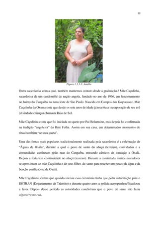 55
Figura 1.3.3-3: Amália
Outra sacerdotisa com a qual, também mantemos contato desde a graduação é Mãe Caçulinha,
sacerdotisa de um candomblé de nação angola, fundado no ano de 1966, em funcionamento
no bairro do Cangaíba na zona leste de São Paulo. Nascida em Campos dos Goytacasez, Mãe
Caçulinha da Oxum conta que desde os sete anos de idade já recebia a incorporação de seu erê
(divindade criança) chamada Raio de Sol.
Mãe Caçulinha conta que foi iniciada no queto por Pai Belarmino, mas depois foi confirmada
na tradição “angoleira” do Bate Folha. Assim em sua casa, em determinados momentos do
ritual também “se toca queto”.
Uma das festas mais populares tradicionalmente realizada pela sacerdotisa é a celebração de
“Águas de Oxalá”, durante a qual o povo de santo do abaçá (terreiro), convidados e a
comunidade, caminham pelas ruas do Cangaíba, entoando cânticos de louvação a Oxalá.
Depois a festa tem continuidade no abaçá (terreiro). Durante a caminhada muitos moradores
se aproximam de mãe Caçulinha e de seus filhos-de-santo para receber um pouco da água e da
benção purificadora de Oxalá.
Mãe Caçulinha lembra que quando iniciou essa cerimônia tinha que pedir autorização para o
DETRAN (Departamento de Trânsito) e durante quatro anos a polícia acompanhou/fiscalizou
a festa. Depois desse período as autoridades concluíram que o povo de santo não fazia
algazarra na rua.
 